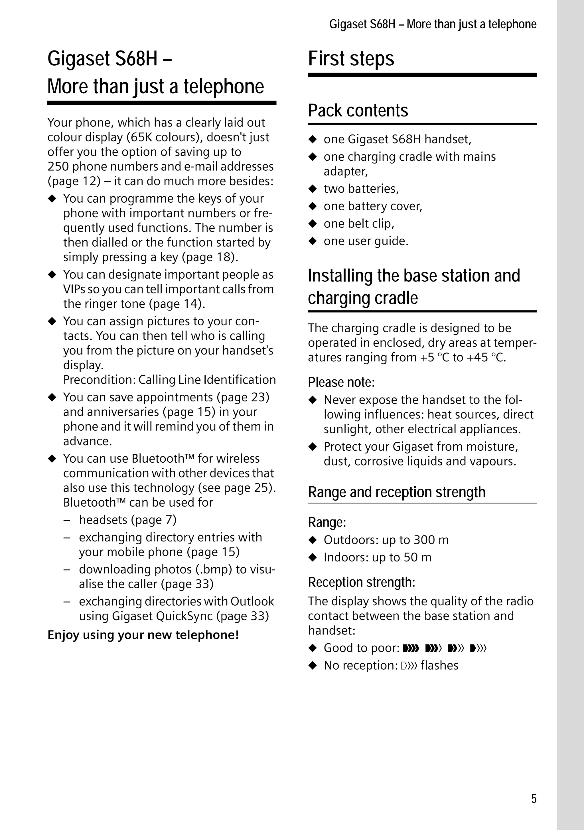 Gigaset S68H / IM1 - en / A31008-M1950-R101-1-4N19 / main.fm / 29.9.08

Gigaset S68H – More than just a telephone

Gigaset S68H –
More than just a telephone

Version 4, 16.09.2005

Your phone, which has a clearly laid out
colour display (65K colours), doesn't just
offer you the option of saving up to
250 phone numbers and e-mail addresses
(page 12) – it can do much more besides:
u You can programme the keys of your
phone with important numbers or frequently used functions. The number is
then dialled or the function started by
simply pressing a key (page 18).
u You can designate important people as
VIPs so you can tell important calls from
the ringer tone (page 14).
u You can assign pictures to your contacts. You can then tell who is calling
you from the picture on your handset's
display.
Precondition: Calling Line Identification
u You can save appointments (page 23)
and anniversaries (page 15) in your
phone and it will remind you of them in
advance.
u You can use Bluetooth™ for wireless
communication with other devices that
also use this technology (see page 25).
Bluetooth™ can be used for
– headsets (page 7)
– exchanging directory entries with
your mobile phone (page 15)
– downloading photos (.bmp) to visualise the caller (page 33)
– exchanging directories with Outlook
using Gigaset QuickSync (page 33)
Enjoy using your new telephone!

First steps
Pack contents
u one Gigaset S68H handset,
u one charging cradle with mains
u
u
u
u

adapter,
two batteries,
one battery cover,
one belt clip,
one user guide.

Installing the base station and
charging cradle
The charging cradle is designed to be
operated in enclosed, dry areas at temperatures ranging from +5 °C to +45 °C.

Please note:
u Never expose the handset to the fol-

lowing influences: heat sources, direct
sunlight, other electrical appliances.
u Protect your Gigaset from moisture,
dust, corrosive liquids and vapours.

Range and reception strength
Range:
u Outdoors: up to 300 m
u Indoors: up to 50 m

Reception strength:
The display shows the quality of the radio
contact between the base station and
handset:
u Good to poor: Ð i Ñ Ò
u No reception: | flashes

5

 