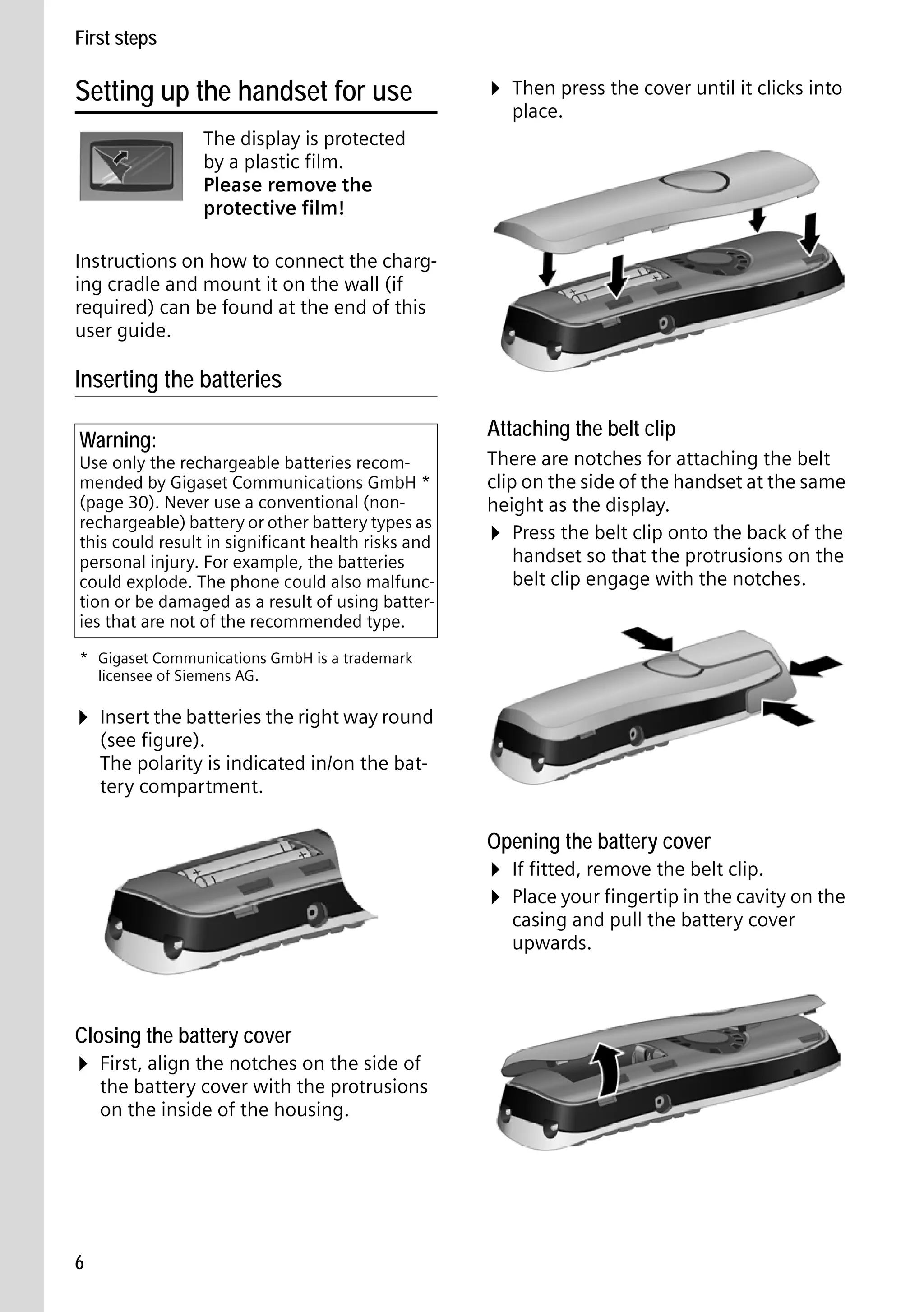 Gigaset S68H / IM1 - en / A31008-M1950-R101-1-4N19 / main.fm / 29.9.08

First steps

Setting up the handset for use

¤ Then press the cover until it clicks into
place.

The display is protected
by a plastic film.
Please remove the
protective film!
Instructions on how to connect the charging cradle and mount it on the wall (if
required) can be found at the end of this
user guide.

Inserting the batteries
Warning:

Use only the rechargeable batteries recommended by Gigaset Communications GmbH *
(page 30). Never use a conventional (nonrechargeable) battery or other battery types as
this could result in significant health risks and
personal injury. For example, the batteries
could explode. The phone could also malfunction or be damaged as a result of using batteries that are not of the recommended type.

Attaching the belt clip
There are notches for attaching the belt
clip on the side of the handset at the same
height as the display.
¤ Press the belt clip onto the back of the
handset so that the protrusions on the
belt clip engage with the notches.

* Gigaset Communications GmbH is a trademark
licensee of Siemens AG.

¤ Insert the batteries the right way round
(see figure).
The polarity is indicated in/on the battery compartment.

Opening the battery cover

¤ If fitted, remove the belt clip.
¤ Place your fingertip in the cavity on the
casing and pull the battery cover
upwards.

Closing the battery cover

¤ First, align the notches on the side of
Version 4, 16.09.2005

the battery cover with the protrusions
on the inside of the housing.

6

 