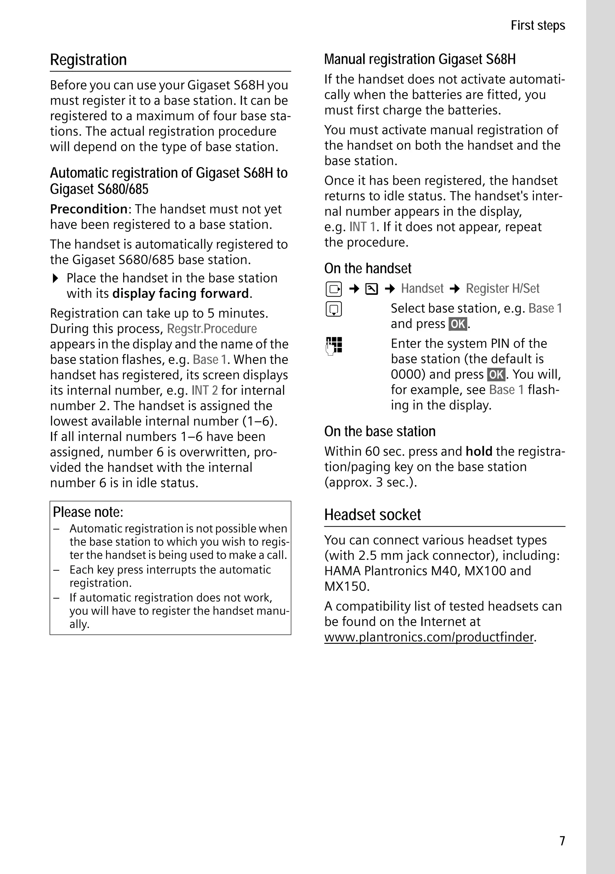 Gigaset S68H / IM1 - en / A31008-M1950-R101-1-4N19 / main.fm / 29.9.08

First steps

Registration

Manual registration Gigaset S68H

Before you can use your Gigaset S68H you
must register it to a base station. It can be
registered to a maximum of four base stations. The actual registration procedure
will depend on the type of base station.

If the handset does not activate automatically when the batteries are fitted, you
must first charge the batteries.
You must activate manual registration of
the handset on both the handset and the
base station.
Once it has been registered, the handset
returns to idle status. The handset's internal number appears in the display,
e.g. INT 1. If it does not appear, repeat
the procedure.

Automatic registration of Gigaset S68H to
Gigaset S680/685
Precondition: The handset must not yet
have been registered to a base station.
The handset is automatically registered to
the Gigaset S680/685 base station.
¤ Place the handset in the base station
with its display facing forward.
Registration can take up to 5 minutes.
During this process, Regstr.Procedure
appears in the display and the name of the
base station flashes, e.g. Base 1. When the
handset has registered, its screen displays
its internal number, e.g. INT 2 for internal
number 2. The handset is assigned the
lowest available internal number (1–6).
If all internal numbers 1–6 have been
assigned, number 6 is overwritten, provided the handset with the internal
number 6 is in idle status.

Please note:

Version 4, 16.09.2005

– Automatic registration is not possible when
the base station to which you wish to register the handset is being used to make a call.
– Each key press interrupts the automatic
registration.
– If automatic registration does not work,
you will have to register the handset manually.

On the handset

v ¢ Ð ¢ Handset ¢ Register H/Set
s
Select base station, e.g. Base 1
and press §OK§.
~
Enter the system PIN of the
base station (the default is
0000) and press §OK§. You will,
for example, see Base 1 flashing in the display.

On the base station
Within 60 sec. press and hold the registration/paging key on the base station
(approx. 3 sec.).

Headset socket
You can connect various headset types
(with 2.5 mm jack connector), including:
HAMA Plantronics M40, MX100 and
MX150.
A compatibility list of tested headsets can
be found on the Internet at
www.plantronics.com/productfinder.

7

 