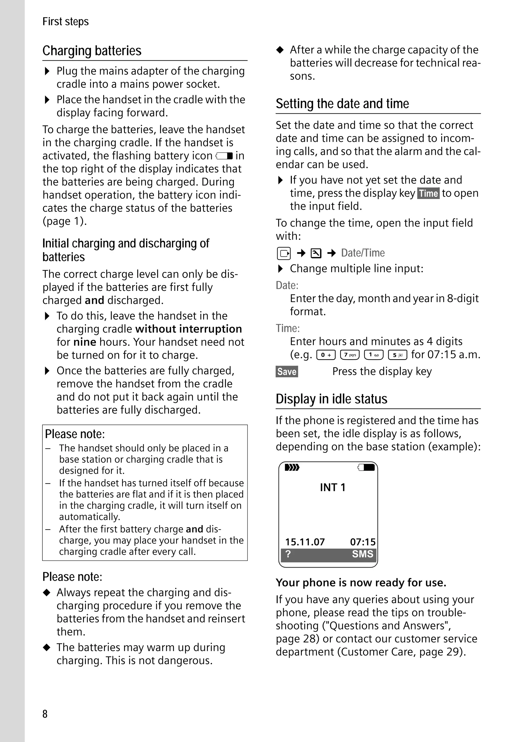 Gigaset S68H / IM1 - en / A31008-M1950-R101-1-4N19 / main.fm / 29.9.08

First steps

Charging batteries

¤ Plug the mains adapter of the charging
cradle into a mains power socket.

¤ Place the handset in the cradle with the

display facing forward.
To charge the batteries, leave the handset
in the charging cradle. If the handset is
activated, the flashing battery icon e in
the top right of the display indicates that
the batteries are being charged. During
handset operation, the battery icon indicates the charge status of the batteries
(page 1).

Initial charging and discharging of
batteries
The correct charge level can only be displayed if the batteries are first fully
charged and discharged.
¤ To do this, leave the handset in the
charging cradle without interruption
for nine hours. Your handset need not
be turned on for it to charge.
¤ Once the batteries are fully charged,
remove the handset from the cradle
and do not put it back again until the
batteries are fully discharged.

Please note:
– The handset should only be placed in a
base station or charging cradle that is
designed for it.
– If the handset has turned itself off because
the batteries are flat and if it is then placed
in the charging cradle, it will turn itself on
automatically.
– After the first battery charge and discharge, you may place your handset in the
charging cradle after every call.

Please note:

Version 4, 16.09.2005

u Always repeat the charging and dis-

charging procedure if you remove the
batteries from the handset and reinsert
them.
u The batteries may warm up during
charging. This is not dangerous.

8

u After a while the charge capacity of the

batteries will decrease for technical reasons.

Setting the date and time
Set the date and time so that the correct
date and time can be assigned to incoming calls, and so that the alarm and the calendar can be used.
¤ If you have not yet set the date and
time, press the display key §Time§ to open
the input field.
To change the time, open the input field
with:
v ¢ Ð ¢ Date/Time
¤ Change multiple line input:
Date:
Enter the day, month and year in 8-digit
format.
Time:
Enter hours and minutes as 4 digits
(e.g. Q M 
 5 for 07:15 a.m.
§Save§
Press the display key

Display in idle status
If the phone is registered and the time has
been set, the idle display is as follows,
depending on the base station (example):
Ð

V
INT 1

15.11.07
?

07:15
SMS

Your phone is now ready for use.
If you have any queries about using your
phone, please read the tips on troubleshooting ("Questions and Answers",
page 28) or contact our customer service
department (Customer Care, page 29).

 