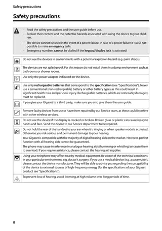 8
Safety precautions
Gigaset SL400/400 A / GBR / A31008-M2103-L101-4-7619 / security.fm / 30.07.2014Version4,16.09.2005
Safety precautions
a - Read the safety precautions and the user guide before use.
- Explain their content and the potential hazards associated with using the device to your child-
ren.
- The device cannot be used in the event of a power failure. In case of a power failure it is also not
possible to make emergency calls.
- Emergency numbers cannot be dialled if the keypad/display lock is activated!
Do not use the devices in environments with a potential explosion hazard (e.g. paint shops).
The devices are not splashproof. For this reason do not install them in a damp environment such as
bathrooms or shower rooms.
Use only the power adapter indicated on the device.
Use only rechargeable batteries that correspond to the specification (see "Specifications"). Never
use a conventional (non-rechargeable) battery or other battery types as this could result in
significant health risks and personal injury. Rechargeable batteries, which are noticeably damaged,
must be replaced.
If you give your Gigaset to a third party, make sure you also give them the user guide.
Remove faulty devices from use or have them repaired by our Service team, as these could interfere
with other wireless services.
Do not use the device if the display is cracked or broken. Broken glass or plastic can cause injury to
hands and face. Send the device to our Service department to be repaired.
Do not hold the rear of the handset to your ear when it is ringing or when speaker mode is activated.
Otherwise you risk serious and permanent damage to your hearing.
Your Gigaset is compatible with the majority of digital hearing aids on the market. However, perfect
function with all hearing aids cannot be guaranteed.
The phone may cause interference in analogue hearing aids (humming or whistling) or cause them
to overload. If you require assistance, please contact the hearing aid supplier.
Using your telephone may affect nearby medical equipment. Be aware of the technical conditions
in your particular environment, e.g. doctor's surgery. If you use a medical device (e.g. a pacemaker),
please contact the device manufacturer. They will be able to advise you regarding the susceptibility
of the device to external sources of high frequency energy (for the specifications of your Gigaset
product see "Specifications").
To prevent loss of hearing, avoid listening at high volume over long periods of time.
 
