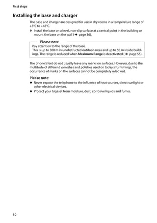 10
First steps
Gigaset SL400/400 A / GBR / A31008-M2103-L101-4-7619 / starting.fm / 30.07.2014Version4,16.09.2005
Installing the base and charger
The base and charger are designed for use in dry rooms in a temperature range of
+5°C to +45°C.
¤ Install the base on a level, non-slip surface at a central point in the building or
mount the base on the wall (¢page 86).
The phone's feet do not usually leave any marks on surfaces. However, due to the
multitude of different varnishes and polishes used on today's furnishings, the
occurrence of marks on the surfaces cannot be completely ruled out.
Please note:
u Never expose the telephone to the influence of heat sources, direct sunlight or
other electrical devices.
u Protect your Gigaset from moisture, dust, corrosive liquids and fumes.
Please note
Pay attention to the range of the base.
This is up to 300 m in unobstructed outdoor areas and up to 50 m inside build-
ings. The range is reduced when Maximum Range is deactivated (¢page 55).
 