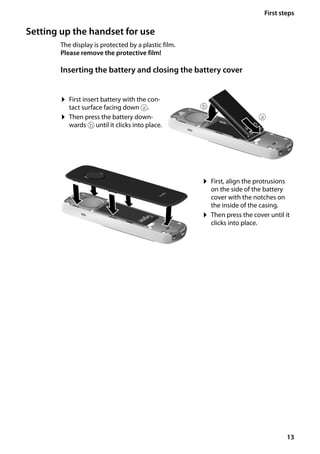 13
First steps
Gigaset SL400/400 A / GBR / A31008-M2103-L101-4-7619 / starting.fm / 30.07.2014Version4,16.09.2005
Setting up the handset for use
The display is protected by a plastic film.
Please remove the protective film!
Inserting the battery and closing the battery cover
¤ First insert battery with the con-
tact surface facing down a.
¤ Then press the battery down-
wards b until it clicks into place.
¤ First, align the protrusions
on the side of the battery
cover with the notches on
the inside of the casing.
¤ Then press the cover until it
clicks into place.
a
b
 