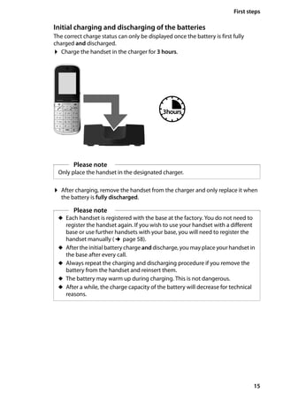 15
First steps
Gigaset SL400/400 A / GBR / A31008-M2103-L101-4-7619 / starting.fm / 30.07.2014Version4,16.09.2005
Initial charging and discharging of the batteries
The correct charge status can only be displayed once the battery is first fully
charged and discharged.
¤ Charge the handset in the charger for 3 hours.
¤ After charging, remove the handset from the charger and only replace it when
the battery is fully discharged.
Please note
Only place the handset in the designated charger.
3hours
Please note
u Each handset is registered with the base at the factory. You do not need to
register the handset again. If you wish to use your handset with a different
base or use further handsets with your base, you will need to register the
handset manually (¢page 58).
u After the initial battery charge and discharge, you may place your handset in
the base after every call.
u Always repeat the charging and discharging procedure if you remove the
battery from the handset and reinsert them.
u The battery may warm up during charging. This is not dangerous.
u After a while, the charge capacity of the battery will decrease for technical
reasons.
 