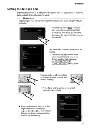 17
First steps
Gigaset SL400/400 A / GBR / A31008-M2103-L101-4-7619 / starting.fm / 30.07.2014Version4,16.09.2005
Setting the date and time
Set the date and time so that thecorrectdate andtime can be assigned toincoming
calls, and so that the alarm can be used.
Please note
Depending on your network provider, the date and time may be displayed auto-
matically.
Date/Time
Date:
04.04.2011
Time:
00:00
Back Save
¤ Press the key below §Time§ on the dis-
play screen to open the input field.
(If you have already set the time and
date, open the input field via the menu
¢page 28.)
The Date/Time submenu is shown on the
display.
¤ The active input position flashes.
Enter day, month and year as an
8-digit number via the keypad,
e.g., Q4Q4
2Q

 for 04/04/2011.
Date/Time
Date:
01.03.2011
Time:
00:00
Back Save
Calls Time
Press the right or left control key
to change the input position and
correct an entry.
¤ Enter the hours and minutes as four
digit numbers via the keypad,
e.g., QM
5 for 07:15 am.
Change the input position with the
control key if necessary.
¤ Press down on the control key to switch
to the time input field.
 
