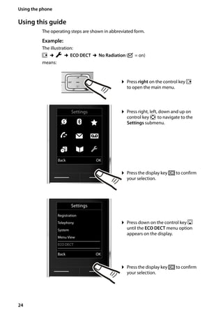 24
Using the phone
Gigaset SL400/400 A / GBR / A31008-M2103-L101-4-7619 / starting.fm / 30.07.2014Version4,16.09.2005
Using this guide
The operating steps are shown in abbreviated form.
Example:
The illustration:
v ¢Ï ¢ECO DECT ¢No Radiation (³ = on)
means:
¤ Press right on the control key v
to open the main menu.
¤ Press right, left, down and up on
control key p to navigate to the
Settings submenu.
¤ Press the display key §OK§ to confirm
your selection.
¤ Press down on the control key s
until the ECO DECT menu option
appears on the display.
¤ Press the display key §OK§ to confirm
your selection.
Settings
Registration
Telephony
System
Menu View
ECO DECT
Back OK
Settings
Ç ò É
Ê Ë Ì
á Â Ï
Back OK
 