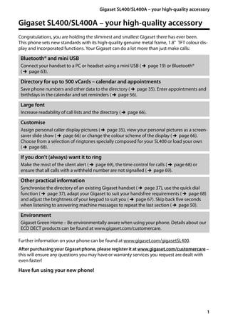 1
Gigaset SL400/SL400A – your high-quality accessory
Gigaset SL400/400 A / GBR / A31008-M2103-L101-4-7619 / introduction.fm / 30.07.2014Version4,16.09.2005
Gigaset SL400/SL400A – your high-quality accessory
Congratulations, you are holding the slimmest and smallest Gigaset there has ever been.
This phone sets new standards with its high-quality genuine metal frame, 1.8" TFT colour dis-
play and incorporated functions. Your Gigaset can do a lot more than just make calls:
Further information on your phone can be found at www.gigaset.com/gigasetSL400.
After purchasing your Gigaset phone, please register it at www.gigaset.com/customercare –
this will ensure any questions you may have or warranty services you request are dealt with
even faster!
Have fun using your new phone!
Bluetooth® and mini USB
Connect your handset to a PC or headset using a mini USB (¢page 19) or Bluetooth®
(¢page 63).
Directory for up to 500 vCards – calendar and appointments
Save phone numbers and other data to the directory (¢page 35). Enter appointments and
birthdays in the calendar and set reminders (¢page 56).
Large font
Increase readability of call lists and the directory (¢page 66).
Customise
Assign personal caller display pictures (¢page 35), view your personal pictures as a screen-
saver slide show (¢page 66) or change the colour scheme of the display (¢page 66).
Choose from a selection of ringtones specially composed for your SL400 or load your own
(¢page 68).
If you don't (always) want it to ring
Make the most of the silent alert (¢page 69), the time control for calls (¢page 68) or
ensure that all calls with a withheld number are not signalled (¢page 69).
Other practical information
Synchronise the directory of an existing Gigaset handset (¢page 37), use the quick dial
function (¢page 37), adapt your Gigaset to suit your handsfree requirements (¢page 68)
and adjust the brightness of your keypad to suit you (¢page 67). Skip back five seconds
when listening to answering machine messages to repeat the last section (¢page 50).
Environment
Gigaset Green Home – Be environmentally aware when using your phone. Details about our
ECO DECT products can be found at www.gigaset.com/customercare.
 