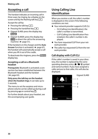 30
Making calls
Gigaset SL400/400 A / GBR / A31008-M2103-L101-4-7619 / telefony.fm / 30.07.2014Version4,16.09.2005
Accepting a call
The handset indicates an incoming call in
three ways: by ringing, by a display on the
screen and by the flashing talk key c.
Accept the call by:
¤ Pressing the talk key c.
¤ Pressing the handsfree key d.
¤ Gigaset SL400: press the display key
§Accept§.
¤ Gigaset SL400A: press the display key
Ô to divert the call to the answering
machine (¢page 51).
If the handset is in the charger and the Auto
Answer function is activated (¢page 67),
the handset will automatically accept a call
when you lift it out of the cradle.
To deactivate the ringtone, press the §Silence§
display key.
Accepting a call on a Bluetooth
headset
Prerequisite: Bluetooth is activated; a con-
nection has been established between the
Bluetooth headset and the handset
(¢page 63).
Only press the talk key on the headset
when the headset rings; it can take up to
5 seconds.
The menu to set the earpiece and micro-
phone volume can be called up during a call
by pressing up on control key t.
For further details about your headset, see
the accompanying user guide.
Using Calling Line
Identification
When you receive a call, the caller's number
is displayed on the screen if the following
conditions are met:
u Your network provider supports CLIP, CLI.
– CLI (Calling Line Identification): the
caller's number is transmitted.
– CLIP (Calling Line Identification Pres-
entation): the caller's number is dis-
played.
u You have requested CLIP from your net-
work provider.
u The caller has requested CLI from the net-
work provider.
Call display with CLIP/CLI
If the caller's number is saved in your direc-
tory, the number is replaced by the corre-
sponding directory entry (ä/ k/ l symbol
and name/number). If you have assigned a
caller picture to that caller, this will also be
displayed.
Ø«Ú
ä1234567890
Accept Silence
1
3
Gigaset SL400
2
 