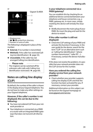 31
Making calls
Gigaset SL400/400 A / GBR / A31008-M2103-L101-4-7619 / telefony.fm / 30.07.2014Version4,16.09.2005
or
1 Ringtone icon
2 ä/ k/ l symbol from directory
3 Number or name of caller
The following is displayed in place of the
number:
u External, if no number is transmitted.
u Withheld, if the caller has restricted Call-
ing Line Identification (¢page 33).
u Unavailable, if the caller has not
arranged Calling Line Identification.
Notes on calling line display
(CLIP)
By default, the number of the caller is shown
in the display of your Gigaset telephone. You
do not have to make any other settings on
your Gigaset telephone.
However, if the caller's number is not
displayed, this can be due to the
following:
u You have not ordered CLIP from your net-
work provider or
u Your telephone is connected via a PABX
or a router with an integrated PABX (gate-
way) that does not transmit all informa-
tion.
Is your telephone connected via a
PABX/gateway?
You can establish this by checking for an
additional device connected between your
telephone and house connection, e.g., a
PABX, gateway etc. In most cases, simply
resetting this device will remedy the situa-
tion:
¤ Briefly disconnect the mains plug of your
PABX. Re-insert the plug and wait for the
device to restart.
If the caller number is still not
displayed:
¤ Check the CLIP settings of your PABX and
activate this function if necessary. In the
user guide for the device, search for the
term "CLIP" (or an alternative term such
as "calling line identification", "phone
number transmission", "caller ID", ...).
If necessary, contact the device manufac-
turer.
If this does not resolve the problem, it is pos-
sible that your network provider does not
the CLIP service for this number.
Have you ordered the calling line
display service from your network
provider?
¤ Check whether your provider supports
calling line display (CLIP) and that the
function has been activated for you. If
necessary, contact your provider.
Additional information on this subject can
be found on the Gigaset homepage at:
www.gigaset.com/service
Please note
The ringtone can be switched off for
unknown calls (calls with Calling Line
Identification restricted) (¢page 69).
1
3
Gigaset SL400A
Ø«Ú
ä1234567890
à Silence
2
 