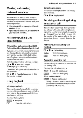 33
Making calls using network services
Gigaset SL400/400 A / GBR / A31008-M2103-L101-4-7619 / TNet_Features_SAG.fm / 30.07.2014Version4,16.09.2005
Making calls using
network services
Network services are functions that your
network provider makes available to you.
You have to request these services from your
network provider.
¤ It is not possible to reprogram the net-
work services.
¤ If you require assistance, please contact
your network provider.
Restricting Calling Line
Identification
Withholding a phone number (CLIR -
Calling Line Identification Restriction)
If you do not want to have your phone num-
ber displayed to the other caller, you can
withhold the number (CLIR). Calling Line
Identification is withheld until you deacti-
vate the function again.
Activating/deactivating withheld number:
v ¢Ç ¢All Calls Anonym.
¢Change (³ = activated)
Cancelling Calling Line Identification for the
next call only:
v ¢Ç ¢Next Call Anonym. ¢Dial
the number ¢Dial
Using ringback
Initiating ringback
If the number you have called is engaged,
you can initiate ringback. As soon as the line
belonging to the person you called is free,
your handset will ring.
You hear the busy tone.
§Options§ ¢Ringback
a Press the end call key.
Cancelling ringback
You can cancel a ringback that has already
been initiated.
v ¢Ç ¢Ringback Off
Receiving call waiting during
an external call
If the function is activated, during an exter-
nal call you will hear a call waiting tone to
signal thatanotherexternalcalleris tryingto
get through. If you have CLIP (¢page 30),
the number of the waiting caller or the cor-
responding directory entry is shown in the
display.
Activating/deactivating call
waiting
v ¢Ç ¢Call Waiting
Status Activate/deactivate.
§Send§ Press the display key.
Accepting a waiting call
You are making an external call and hear the
call waiting tone.
You have the following options:
If CLIP (¢page 30) is activated
§Accept§ Press the display key.
If CLIP is not activated
§Options§ ¢Accept waiting call
Once you have accepted the waiting call,
you can switch between the two callers
("Call swap" ¢page 34).
 
