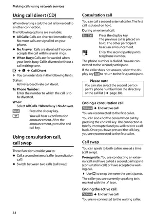 34
Making calls using network services
Gigaset SL400/400 A / GBR / A31008-M2103-L101-4-7619 / TNet_Features_SAG.fm / 30.07.2014Version4,16.09.2005
Using call divert (CD)
When divertingacall,the call isforwardedto
another connection.
The following options are available:
u All Calls: Calls are diverted immediately.
No more calls are signalled on your
phone.
u No Answer: Calls are diverted if no one
accepts the call within several rings.
u When Busy: Calls are forwarded when
your line is busy. Call is divertedwithout a
call waiting tone.
v ¢Ç ¢Call Divert
¤ You can enter data in the following fields:
Status:
Activate/deactivate call divert.
To Phone Number:
Enter the number to which the call is to
be diverted.
When:
Select All Calls / When Busy / No Answer.
§Send§ Press the display key.
a You will hear a confirmation
announcement. After the
announcement, press the end
call key.
Using consultation call,
call swap
These functions enable you to:
u Calla secondexternalcaller (consultation
call)
u Switch between two calls (call swap)
Consultation call
You can call a second external caller. The first
call is placed on hold.
During an external call:
§Ext. Call§ Press the display key.
The previous call is placed on
hold. The other participant
hears an announcement.
~ Enter the second participant's
telephone number.
The phone number is dialled. You are con-
nected to the second participant.
If the caller does not answer, select the dis-
play key §End§ to return to the first participant.
Ending a consultation call
§Options§ ¢End active call
You are reconnected to the first caller.
You can also end the consultation call by
pressing the end call key. The connection is
briefly interrupted and you will receive a call
back. Once you have pressed the talk key,
you are reconnected to the first caller.
Call swap
You can speak to both callers one at a time
(call swap).
Prerequisite: You are conducting an exter-
nal call and have called a second participant
(consultation call) or have accepted a wait-
ing call.
¤ Use qtoswapbetweenthe participants.
The caller you are currently speaking to is
marked with the æ icon.
Ending the active call.
§Options§ ¢End active call
You are re-connected to the waiting caller.
Please note
You can also select the second partici-
pant's phone number from the directory
or the call list (¢page 38).
 