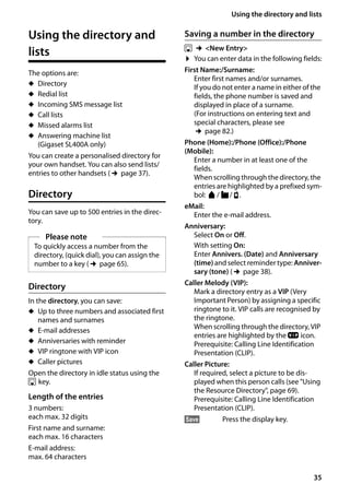 35
Using the directory and lists
Gigaset SL400/400 A / GBR / A31008-M2103-L101-4-7619 / direct_charges.fm / 30.07.2014Version4,16.09.2005
Using the directory and
lists
The options are:
u Directory
u Redial list
u Incoming SMS message list
u Call lists
u Missed alarms list
u Answering machine list
(Gigaset SL400A only)
You can create a personalised directory for
your own handset. You can also send lists/
entries to other handsets (¢page 37).
Directory
You can save up to 500 entries in the direc-
tory.
Directory
In the directory, you can save:
u Up to three numbers and associated first
names and surnames
u E-mail addresses
u Anniversaries with reminder
u VIP ringtone with VIP icon
u Caller pictures
Open the directory in idle status using the
s key.
Length of the entries
3 numbers:
each max. 32 digits
First name and surname:
each max. 16 characters
E-mail address:
max. 64 characters
Saving a number in the directory
s ¢<New Entry>
¤ You can enter data in the following fields:
First Name:/Surname:
Enter first names and/or surnames.
If you do not enter a name in either of the
fields, the phone number is saved and
displayed in place of a surname.
(For instructions on entering text and
special characters, please see
¢page 82.)
Phone (Home):/Phone (Office):/Phone
(Mobile):
Enter a number in at least one of the
fields.
When scrollingthrough the directory, the
entries are highlighted by a prefixed sym-
bol: ä/ k/ l.
eMail:
Enter the e-mail address.
Anniversary:
Select On or Off.
With setting On:
Enter Annivers. (Date) and Anniversary
(time) and select reminder type: Anniver-
sary (tone) (¢page 38).
Caller Melody (VIP):
Mark a directory entry as a VIP (Very
Important Person) by assigning a specific
ringtone to it. VIP calls are recognised by
the ringtone.
When scrolling through the directory, VIP
entries are highlighted by the Æ icon.
Prerequisite: Calling Line Identification
Presentation (CLIP).
Caller Picture:
If required, select a picture to be dis-
played when this person calls (see "Using
the Resource Directory", page 69).
Prerequisite: Calling Line Identification
Presentation (CLIP).
§Save§ Press the display key.
Please note
To quickly access a number from the
directory, (quick dial), you can assign the
number to a key (¢page 65).
 