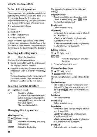 36
Using the directory and lists
Gigaset SL400/400 A / GBR / A31008-M2103-L101-4-7619 / direct_charges.fm / 30.07.2014Version4,16.09.2005
Order of directory entries
Directory entries are generally sorted alpha-
betically by surname. Spaces and digits take
first priority. If only the first name was
entered in the directory, this is incorporated
into the sort order instead of the surname.
The sort order is as follows:
1. Space
2. Digits (0–9)
3. Letters (alphabetical)
4. Other characters
To get round the alphabetical order of the
entries, inserta space or a digit in front of the
first letter of the surname. These entries will
then move to the beginning of the directory.
Selecting a directory entry
s Open the directory.
You have the following options:
u Use s to scroll through the entries until
the required name is selected.
u Enter the first letters of the name (max. 8),
if necessary scroll to the entry with the s
key.
The directory searches for the surname. If
a surname has not been entered, the
directory searches for the first name.
Selecting from the directory
s ¢s (Select entry)
c Press the talk key.
(If several numbers are entered,
select the required number by
pressing r and press the talk
key c again).
The number is dialled.
Managing directory entries
Viewing entries
s ¢s (Select entry)
§View§ Press the display key. The entry
is displayed.
§Options§ Press the display key.
The following functions can be selected
with q:
Display Number
To edit or add to a saved number, or to
save it as a new entry, press Ó after
the number is displayed.
Delete entry
Delete selected entry.
Copy Entry
to Internal: Send a single entry to a hand-
set (¢page 37).
vCard via SMS: Send a single entry in
vCard format via SMS.
vCard via Bluetooth: Send a single entry
in vCard format via Bluetooth.
Editing entries
s ¢s (Select entry)
§View§ §Edit§
Press the display keys one after
the other.
¤ Perform changes and save.
Using other functions
s ¢s (Select entry)
¢§Options§ (Open menu)
Thefollowingfunctionscanbeselectedwith
q:
Display Number
Edit or add to a saved number and then
dial with c or save as a new entry; to
do so, press Ó after the number is dis-
played.
Edit Entry
Edit selected entry.
Delete entry
Delete selected entry.
Copy Entry
to Internal: Send a single entry to a hand-
set (¢page 37).
vCard via SMS: Send a single entry in
vCard format via SMS.
vCard via Bluetooth: Send a single entry
in vCard format via Bluetooth.
Delete All
Delete all entries in the directory.
 