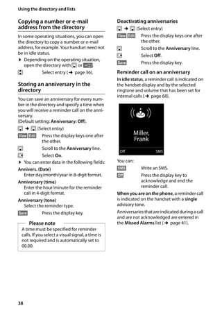 38
Using the directory and lists
Gigaset SL400/400 A / GBR / A31008-M2103-L101-4-7619 / direct_charges.fm / 30.07.2014Version4,16.09.2005
Copying a number or e-mail
address from the directory
In some operating situations, you can open
the directory to copy a number or e-mail
address, for example. Your handset need not
be in idle status.
¤ Depending on the operating situation,
open the directory with s or Ó.
q Select entry (¢page 36).
Storing an anniversary in the
directory
You can save an anniversary for every num-
ber in the directory and specify a time when
you will receive a reminder call on the anni-
versary.
(Default setting: Anniversary: Off).
s ¢s (Select entry)
§View§ §Edit§ Press the display keys one after
the other.
s Scroll to the Anniversary line.
v Select On.
¤ You can enter data in the following fields:
Annivers. (Date)
Enter day/month/year in 8-digit format.
Anniversary (time)
Enter the hour/minute for the reminder
call in 4-digit format.
Anniversary (tone)
Select the reminder type.
§Save§ Press the display key.
Deactivating anniversaries
s ¢s (Select entry)
§View§ §Edit§ Press the display keys one after
the other.
s Scroll to the Anniversary line.
v Select Off.
§Save§ Press the display key.
Reminder call on an anniversary
In idle status, a reminder call is indicated on
the handset display and by the selected
ringtone and volume that has been set for
internal calls (¢page 68).
You can:
§SMS§ Write an SMS.
§Off§ Press the display key to
acknowledge and end the
reminder call.
When you are on the phone, a reminder call
is indicated on the handset with a single
advisory tone.
Anniversaries that are indicated during a call
and are not acknowledged are entered in
the Missed Alarms list (¢page 41).Please note
A time must be specified for reminder
calls. If you select a visual signal, a time is
not required and is automatically set to
00.00.
ØðÚ
Miller,
Frank
Off SMS
 