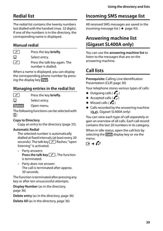 39
Using the directory and lists
Gigaset SL400/400 A / GBR / A31008-M2103-L101-4-7619 / direct_charges.fm / 30.07.2014Version4,16.09.2005
Redial list
The redial list contains the twenty numbers
last dialled with the handset (max. 32 digits).
If one of the numbers is in the directory, the
corresponding name is displayed.
Manual redial
c Press the key briefly.
s Select entry.
c Press the talk key again. The
number is dialled.
When a name is displayed, you can display
the corresponding phone number by press-
ing the display key §View§.
Managing entries in the redial list
c Press the key briefly.
s Select entry.
§Options§ Open menu.
Thefollowingfunctionscanbeselectedwith
q:
Copy to Directory
Copy an entry to the directory (page 35).
Automatic Redial
The selected number is automatically
dialled at fixed intervals (at least every 20
seconds). The talk keyc flashes; "open
listening" is activated.
– Party answers:
Press the talk key c. The function
is terminated.
– Party does not answer:
The call is terminated after approx.
30 seconds.
Thefunctionisterminatedafterpressingany
key or after ten unsuccessful attempts.
Display Number (as in the directory,
page 36)
Delete entry (as in the directory, page 36)
Delete All (as in the directory, page 36)
Incoming SMS message list
All received SMS messages are saved in the
incoming message list (¢page 43).
Answering machine list
(Gigaset SL400A only)
You can use the answering machine list to
listen to the messages that are on the
answering machine.
Call lists
Prerequisite: Calling Line Identification
Presentation (CLIP, page 30)
Your telephone stores various types of calls:
u Outgoing calls ( š)
u Accepted calls ( ›)
u Missed calls ( ™)
u Calls recorded by the answering machine
(Ã, Gigaset SL400A only)
You can view each type of call separately or
gain an overview of all calls. Each call record
contains the last 20 numbers in its category.
When in idle status, open the call lists by
selecting the §Calls§ display key or via the
menu:
v ¢Ê
 