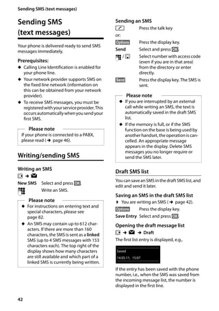 42
Sending SMS (text messages)
Gigaset SL400/400 A / GBR / A31008-M2103-L101-4-7619 / sms_BRD_neutral.fm / 30.07.2014Version4,16.09.2005
Sending SMS
(text messages)
Your phone is delivered ready to send SMS
messages immediately.
Prerequisites:
u Calling Line Identification is enabled for
your phone line.
u Your network provider supports SMS on
the fixed line network (information on
this can be obtained from your network
provider).
u To receive SMS messages, you must be
registeredwithyourserviceprovider.This
occursautomaticallywhenyousendyour
first SMS.
Writing/sending SMS
Writing an SMS
v ¢Ë
New SMS Select and press §OK§.
~ Write an SMS.
Sending an SMS
c Press the talk key
or:
§Options§ Press the display key.
Send Select and press §OK§.
~ / s Select number with access code
(even if you are in that area)
from the directory or enter
directly.
§Send§ Press the display key. The SMS is
sent.
Draft SMS list
YoucansaveanSMSinthedraftSMSlist,and
edit and send it later.
Saving an SMS in the draft SMS list
¤ You are writing an SMS (¢page 42).
§Options§ Press the display key.
Save Entry Select and press §OK§.
Opening the draft message list
v ¢Ë ¢Draft
The first list entry is displayed, e.g.,
If the entry has been saved with the phone
number, i.e., when the SMS was saved from
the incoming message list, the number is
displayed in the first line.
Please note
If your phone is connected to a PABX,
please read (¢page 46).
Please note
u For instructions on entering text and
special characters, please see
page 82.
u An SMS may contain up to 612 char-
acters. If there are more than 160
characters, the SMS is sent as a linked
SMS (up to 4 SMS messages with 153
characters each). The top right of the
display shows how many characters
are still available and which part of a
linked SMS is currently being written.
Please note
u If you are interrupted by an external
call while writing an SMS, the text is
automatically saved in the draft SMS
list.
u If the memory is full, or if the SMS
function on the base is being used by
another handset, the operation is can-
celled. An appropriate message
appears in the display. Delete SMS
messages you no longer require or
send the SMS later.
Saved
14.05.11, 15:07
 