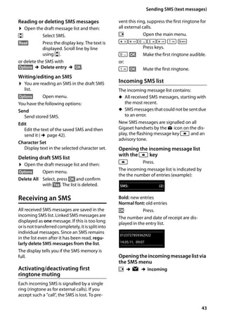 43
Sending SMS (text messages)
Gigaset SL400/400 A / GBR / A31008-M2103-L101-4-7619 / sms_BRD_neutral.fm / 30.07.2014Version4,16.09.2005
Reading or deleting SMS messages
¤ Open the draft message list and then:
q Select SMS.
§Read§ Press the display key. The text is
displayed. Scroll line by line
using q.
or delete the SMS with
§Options§ ¢Delete entry ¢§OK§.
Writing/editing an SMS
¤ You are reading an SMS in the draft SMS
list.
§Options§ Open menu.
You have the following options:
Send
Send stored SMS.
Edit
Edit the text of the saved SMS and then
send it (¢page 42).
Character Set
Display text in the selected character set.
Deleting draft SMS list
¤ Open the draft message list and then:
§Options§ Open menu.
Delete All Select, press §OK§ and confirm
with §Yes§. The list is deleted.
Receiving an SMS
All received SMS messages are saved in the
incoming SMS list. Linked SMS messages are
displayed as one message. If this is too long
orisnottransferredcompletely,itissplitinto
individual messages. Since an SMS remains
in the list even after it has been read, regu-
larly delete SMS messages from the list.
The display tells you if the SMS memory is
full.
Activating/deactivating first
ringtone muting
Each incoming SMS is signalled by a single
ring (ringtone as for external calls). If you
accept such a "call", the SMS is lost. To pre-
vent this ring, suppress the first ringtone for
all external calls.
v Open the main menu.
*#Q5# 
 O
Press keys.
Q §OK§ Make the first ringtone audible.
or:

 §OK§ Mute the first ringtone.
Incoming SMS list
The incoming message list contains:
u All received SMS messages, starting with
the most recent.
u SMS messages that could not be sent due
to an error.
New SMS messages are signalled on all
Gigaset handsets by the Ë icon on the dis-
play, the flashing message key f and an
advisory tone.
Opening the incoming message list
with the f key
f Press.
The incoming message list is indicated by
the the number of entries (example):
Bold: new entries
Normal font: old entries
OK Press.
The number and date of receipt are dis-
played in the entry list.
Openingtheincomingmessagelistvia
the SMS menu
v ¢Ë ¢Incoming
SMS: (2)
0123727859362922
14.05.11, 09:07
 
