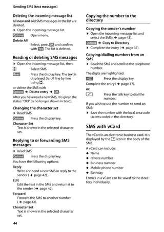 44
Sending SMS (text messages)
Gigaset SL400/400 A / GBR / A31008-M2103-L101-4-7619 / sms_BRD_neutral.fm / 30.07.2014Version4,16.09.2005
Deleting the incoming message list
All new and old SMS messages in the list are
deleted.
¤ Open the incoming message list.
§Options§ Open menu.
Delete All
Select, press §OK§ and confirm
with §Yes§. The list is deleted.
Reading or deleting SMS messages
¤ Open the incoming message list, then:
q Select SMS.
§Read§ Press the display key. The text is
displayed. Scroll line by line
using q.
or delete the SMS with
§Options§ ¢Delete entry ¢§OK§.
Afteryou have reada new SMS,itis given the
status "Old" (is no longer shown in bold).
Changing the character set
¤ Read SMS
§Options§ Press the display key.
Character Set
Text is shown in the selected character
set.
Replying to or forwarding SMS
messages
¤ Read SMS
§Options§ Press the display key.
You have the following options:
Reply
Write and send a new SMS in reply to the
sender (¢page 42).
Edit
Edit the text in the SMS and return it to
the sender (¢page 42).
Forward
Forward the SMS to another number
(¢page 42).
Character Set
Text is shown in the selected character
set.
Copying the number to the
directory
Copying the sender's number
¤ Open the incoming message list and
select the SMS (¢page 43).
§Options§ ¢Copy to Directory
¤ Complete the entry (¢page 37).
Copying/dialling numbers from an
SMS
¤ Read the SMS and scroll to the telephone
number.
The digits are highlighted.
Ó Press the display key.
Complete the entry (¢page 37).
or:
c Press the talk key to dial the
number.
If you wish to use the number to send an
SMS:
¤ Save the number with the local area code
(access code) in the directory.
SMS with vCard
The vCard is an electronic business card. It is
displayed by the Å icon in the body of the
SMS.
A vCard can include:
u Name
u Private number
u Business number
u Mobile phone number
u Birthday
Entries in a vCard can be saved to the direc-
tory individually.
 