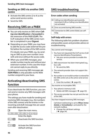 46
Sending SMS (text messages)
Gigaset SL400/400 A / GBR / A31008-M2103-L101-4-7619 / sms_BRD_neutral.fm / 30.07.2014Version4,16.09.2005
Sending an SMS via another SMS
centre
¤ Activate the SMS centre (2 to 4) as the
active send service centre.
¤ Send the SMS.
Receiving SMS on a PABX
u You can only receive an SMS when Call-
ing Line Identification is forwarded to
the extension of the PABX (CLIP). The
CLIP evaluation of the SMS centre num-
ber is completed in your Gigaset.
u Depending on your PABX, you may have
to add the access code (external line pre-
fix) before the number of the SMS centre.
If in doubt, test your PABX, e.g., by send-
ing an SMS to your own number: once
with and once without the access code.
u When you send SMS messages, your
sender number may besentwithoutyour
extension number. In this case the recipi-
ent cannot reply to you directly.
Sending and receiving SMS messages on
ISDN PABXs is only possible via the MSN
number assigned to your base.
Activating/deactivating SMS
function
If you deactivate the SMS function, you can-
not send or receive any SMS messages with
your phone.
The settings you have made for sending and
receiving SMS messages (e.g., the numbers
of the SMS centres) and the entries in the
incoming and draft message lists are saved
even after deactivation.
v Open the main menu.
*#Q5# 2 L
Enter the digits.
Q §OK§ Deactivate the SMS function.
or:

 §OK§ Activate the SMS function
(default setting).
SMS troubleshooting
Error codes when sending
Self-help with errors
The following table lists problem situations
and possible causes and provides advice on
troubleshooting.
E0 Calling Line Identification permanently
restricted (CLIR) or Calling Line Identification
not activated.
FE Error occurred during SMS transfer.
FD Connection to SMS centre failed; see self-
help.
You cannot send messages.
1. You have not requested the CLIP service (Call-
ing Line Identification Presentation).
¥ Ask your service provider to enable this
service.
2. SMS transmission has been interrupted (e.g.,
by a call).
¥ Re-send the SMS.
3. The network provider does not support this
feature.
4. No number or an invalid number is entered for
the SMS centre set as the active send service
centre.
¥ Enter the number (¢page 45).
You receive an incomplete SMS.
1. Your phone's memory is full.
¥ Delete old SMS messages (¢page 43).
2. The service provider has not yet sent the rest
of the SMS.
You have stopped receiving SMS messages.
Call divert (redirecting) is set to When: Imme-
diately or Immediately is activated for the
network mailbox.
¥ Change the call divert settings
(¢page 34).
 
