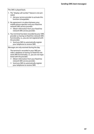 47
Sending SMS (text messages)
Gigaset SL400/400 A / GBR / A31008-M2103-L101-4-7619 / sms_BRD_neutral.fm / 30.07.2014Version4,16.09.2005
The SMS is played back.
1. The "display call number" feature is not acti-
vated.
¥ Ask your service provider to activate this
function (chargeable).
2. No agreement is in place between your
mobile phone operator and your fixed line
network SMS service provider.
¥ Obtain information from your fixed line
network SMS service provider.
3. Your terminal has been recorded by your SMS
provider as having no fixed line network SMS
functionality, i.e., you are not registered with
the provider.
¥ Send any SMS to automatically register
your telephone to receive SMS.
Messages are only received during the day.
The terminal is recorded in your SMS pro-
vider's database as having no fixed line net-
work SMS functionality, i.e., you are not regis-
tered with the provider.
¥ Obtain information from your fixed line
network SMS service provider.
¥ Send any SMS to automatically register
your telephone to receive SMS.
 