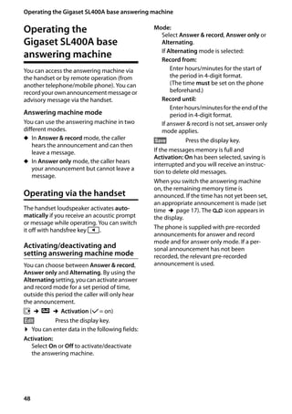 48
Operating the Gigaset SL400A base answering machine
Gigaset SL400/400 A / GBR / A31008-M2103-L101-4-7619 / answering_m.fm / 30.07.2014Version4,16.09.2005
Operating the
Gigaset SL400A base
answering machine
You can access the answering machine via
the handset or by remote operation (from
another telephone/mobile phone). You can
recordyour own announcement message or
advisory message via the handset.
Answering machine mode
You can use the answering machine in two
different modes.
u In Answer & record mode, the caller
hears the announcement and can then
leave a message.
u In Answer only mode, the caller hears
your announcement but cannot leave a
message.
Operating via the handset
The handset loudspeaker activates auto-
matically if you receive an acoustic prompt
or message while operating. You can switch
it off with handsfree key d.
Activating/deactivating and
setting answering machine mode
You can choose between Answer & record,
Answer only and Alternating. By using the
Alternating setting, you can activate answer
and record mode for a set period of time,
outside this period the caller will only hear
the announcement.
v ¢Ì ¢Activation (μ= on)
§Edit§ Press the display key.
¤ You can enter data in the following fields:
Activation:
Select On or Off to activate/deactivate
the answering machine.
Mode:
Select Answer & record, Answer only or
Alternating.
If Alternating mode is selected:
Record from:
Enter hours/minutes for the start of
the period in 4-digit format.
(The time must be set on the phone
beforehand.)
Record until:
Enter hours/minutes for the end of the
period in 4-digit format.
If answer & record is not set, answer only
mode applies.
§Save§ Press the display key.
If the messages memory is full and
Activation: On has been selected, saving is
interrupted and you will receive an instruc-
tion to delete old messages.
When you switch the answering machine
on, the remaining memory time is
announced. If the time has not yet been set,
an appropriate announcement is made (set
time ¢page 17). The Ã icon appears in
the display.
The phone is supplied with pre-recorded
announcements for answer and record
mode and for answer only mode. If a per-
sonal announcement has not been
recorded, the relevant pre-recorded
announcement is used.
 