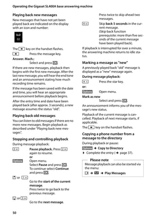50
Operating the Gigaset SL400A base answering machine
Gigaset SL400/400 A / GBR / A31008-M2103-L101-4-7619 / answering_m.fm / 30.07.2014Version4,16.09.2005
Playing back new messages
New messages that have not yet been
played back are indicated on the display
with an icon and number:
The f key on the handset flashes.
f Press the message key.
Answer. Mach.:
Select and press §OK§.
If there are new messages, playback then
begins with the first new message. After the
last new message, you will hear the end tone
and an announcement stating how much
recording time remains.
If the message has been saved with the date
and time, you will hear an appropriate
announcement before playback begins.
After the entry time and date have been
played back (after approx. 3 seconds), a new
message assumes the status "old".
Playing back old messages
You can listen to old messages if there are no
more new messages. Begin playback as
described under "Playing back new mes-
sages".
Stopping and controlling playback
During message playback:
2 Pause playback. Press 2
again to resume.
or
§Options§ Open menu.
Select Pause and press §OK§.
To continue select Continue
and press §OK§.
t or 

Go to the start of the current
message.
Press twice to go back to the
previous message.
s or 3
Go to the next message.
Press twice to skip ahead two
messages.
4 Skip back 5 seconds in the cur-
rent message.
(Skip back function
prerequisite: more than five sec-
onds of the current message
have been played back).
If playback is interrupted for over a minute,
the answering machine returns to idle sta-
tus.
Marking a message as "new"
A previously played back "old" message is
displayed as a "new" message again.
During message playback:
* Press the star key.
or:
§Options§ Open menu.
Mark as new
Select and press §OK§.
An announcement informs you of the mes-
sage's new status.
Playback of the current message is can-
celled. Playback of next message starts, if
applicable.
The f key on the handset flashes.
Copying a phone number from a
message to the directory
During playback or pause:
§Options§ ¢Copy to Directory
¤ Complete the entry (¢page 37).
Ã
02
Please note
Message playback can also be started via
the menu:
v ¢Ì ¢Play Messages
 