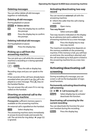 51
Operating the Gigaset SL400A base answering machine
Gigaset SL400/400 A / GBR / A31008-M2103-L101-4-7619 / answering_m.fm / 30.07.2014Version4,16.09.2005
Deleting messages
You can either delete all old messages
together or individually.
Deleting all old messages
During playback or pause:
§Options§ ¢Delete old list
§OK§ Press the display key to confirm
the prompt.
§Yes§ Press the display key to confirm
the prompt.
Deleting individual old messages
During playback or pause:
§Delete§ Press the display key.
Picking up a call from the
answering machine
You can pick up a call while the answering
machine is recording or is being operated
remotely:
c / §Accept§
Press the talk or display key.
Recording stops and you can speak to the
caller.
If two seconds of the call have already been
recorded when you pick it up, the call is dis-
played as a new message. The f key on
the handset flashes.
You can answer the call, even if it is not sig-
nalled on the handset.
Diverting an external call to the
answering machine
Prerequisite: sufficient memory space is
available on the answering machine.
An external call is signalled on the handset:
Ô Select display key.
The answering machine starts immediately
in answer & record mode and records the
call. The set time for ring delay (¢page 52)
is ignored.
Activating/deactivating two-way
record
You can record an external call with the
answering machine.
¤ Inform the caller that the call is being
recorded.
§Options§ Open menu.
Two-way Record
Select and press §OK§.
Two-way record is indicated on the display
by an advisory text and is added to the
answering machine list as a new message.
§End§ Press the display key to stop
two-way record.
The maximum recording time depends on
the memory available on the answering
machine. If the memory is full, you will hear
an end tone, the recording is aborted, and
the call recorded up to that point is listed in
the answering machine list as a new mes-
sage.
Activating/deactivating call
screening
During recording of a message, you can
screen a call via the loudspeaker of regis-
tered handsets.
Permanently activating/deactivating
call screening
v ¢Ì ¢Call Screening (³= on)
§Change§ Select display key to activate/
deactivate the function.
Deactivating call screening for the
current recording
You can deactivate the function for your
own handset during the recording.
§Silence§ Press the display key.
 