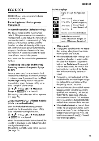 55
ECO DECT
Gigaset SL400/400 A / GBR / A31008-M2103-L101-4-7619 / registr_sett.fm / 30.07.2014Version4,16.09.2005
ECO DECT
ECO DECT uses less energy and reduces
transmission power.
Reducing transmission power
(radiation)
In normal operation (default setting):
The device range is set to maximum as
default. This guarantees optimum wireless
management. In idle status, the handset will
not function (as it is not transmitting). Only
the base will maintain contact with the
handset via a low wireless signal. During a
call, the transmission power automatically
adapts to the distance between the base
and handset. A closer distance to the base
means lower transmission power.
Youcanreducethetransmissionpowereven
further:
1) Reducing the range and thereby
lowering transmission power by up
to 80%
In many spaces such as apartments, busi-
ness rooms and offices, the maximum range
is not necessary. If you deactivate the Maxi-
mum Range setting, you can reduce the
transmission power during a call by up to
80%, using half of the range.
v ¢Ï ¢ECO DECT ¢Maximum
Range ¢§Change§ (³ = activated)
This setting cannot be used with a repeater
(¢page 71).
2) Deactivating DECT wireless module
in idle status (Eco Mode+)
With the No Radiation setting, you can
deactivate the transmission power of the
base completely during idle status.
v ¢Ï ¢ECO DECT ¢No Radiation
¢§Change§ (³ = activated)
When the wireless model is deactivated, the
icon ¼ is displayed in idle status instead of
the signal strength icon.
This setting cannot be used with a repeater
(¢page 71).
Status displays
Signal strength (No Radiation
off)
76% - 100%
51% - 75%
26% - 50%
1% - 25%
Red: no connection to the base
No Radiation activated:
white, if Maximum Range is on;
green, if Maximum Range is off
Please note
u To enjoy the benefits of the No Radia-
tion setting, all registered handsets
must support this feature.
u When the No Radiation setting is acti-
vated and a handset is registered to
the base that does not support this
feature, No Radiation will automati-
cally be deactivated. As soon as this
handset is de-registered, No Radia-
tion will automatically be re-acti-
vated.
u The wireless connection will only be
established for an incoming or outgo-
ing call and the connection will be
delayed by about 2 seconds.
u So that a handset can establish a wire-
less connection with the base more
quickly for an incoming call, it must
"listen" to the base more often, i.e.
scan the environment. This increases
powerusageandreducesthestandby
and talktime duration of the handset.
u WhenNoRadiationisactivated,there
will be no range display/range alarm
on the handset. Contactability can be
tested by assigning a line: Press and
hold the Answer call key c. You will
hear the ringing tone.
Ð
White, if Maxi-
mum Range is on;
Green, if Maxi-
mum Range is off}i
Ñ
Ò
¼
¼
 
