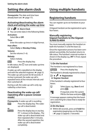 58
Setting the alarm clock
Gigaset SL400/400 A / GBR / A31008-M2103-L101-4-7619 / registr_sett.fm / 30.07.2014Version4,16.09.2005
Setting the alarm clock
Prerequisite: The date and time have
already been set (¢page 17).
Activating/deactivating the alarm
clock and setting the wake-up time
v ¢á ¢Alarm Clock
¤ You can enter data in the following fields:
Activation:
Select On or Off.
Time:
Enter the wake-up time in 4-digit format.
How often:
Select Daily or Monday-Friday.
Volume:
Set the volume (1–6).
Melody:
Select melody.
§Save§ Press the display key.
In idle status, the ¼ icon and wake-up time
are displayed.
A wake-up call is signalled on the display
and with the selected ringtone (¢page 3).
The wake-up call sounds for 60 seconds. If
no key is pressed, the wake-up call is
repeated twice at five minute intervals and
then switched off.
During a call, the wake-up call is only sig-
nalled by a short tone.
Deactivating the wake-up call/
repeating after a pause (snooze
mode)
Prerequisite: A wake-up call is sounding.
§OFF§ Press the display key. The wake-
up call is deactivated.
or
§Snooze§ Press the display key or any key.
°isshowninthedisplay...The
wake-up call is deactivated and
then repeated after 5 minutes.
After the second repetition the
wake-up call is deactivated
completely.
Using multiple handsets
Registering handsets
You can register up to six handsets to your
base.
AGigasethandsetcanberegisteredonupto
four bases.
Manually registering
Gigaset handsets to the Gigaset
SL400/SL400A
You must manually register the handset on
both the handset (1) and the base (2).
Once the registration process has been com-
pleted successfully, the handset returns to
idle status. The handset's internal number is
shown in the display e.g., INT 1. If not, repeat
the procedure.
1) On the handset
The handset is not registered to a base.
§Register§ Press the display key.
The handset is already registered to a base:
v ¢Ï ¢Registration
¢Register Handset
If the handset is already registered to four
bases:
s Select base, e.g., Base 3 and
press §OK§.
~ If required, enter the system
PIN for the base and press §OK§.
A message appears stating that the hand-
set is searching for a base that is ready for
registration.
2) On the base
¤ Within 60 seconds, press and hold the
registration/paging key on the base
(¢page 2) (approx. 3 seconds).
 