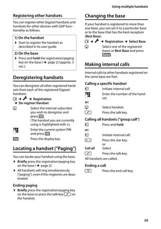 59
Using multiple handsets
Gigaset SL400/400 A / GBR / A31008-M2103-L101-4-7619 / registr_sett.fm / 30.07.2014Version4,16.09.2005
Registering other handsets
You can register other Gigaset handsets and
handsets for other devices with GAP func-
tionality as follows.
Deregistering handsets
You can deregister all other registered hand-
sets from each of the registered Gigaset
handsets.
v ¢Ï ¢Registration
¢De-register Handset
s Select the internal subscriber
you wish to deregister and
press §OK§.
(The handset you are currently
using is highlighted with <).
~ Enter the current system PIN
and press §OK§.
§Yes§ Press the display key.
Locating a handset ("Paging")
You can locate your handset using the base.
¤ Briefly press the registration/paging key
on the base (¢page 2).
¤ All handsets will ring simultaneously
("paging"), even if the ringtones are deac-
tivated.
Ending paging
¤ Briefly press the registration/paging key
on the base or press the talk key c on
the handset.
Changing the base
If your handset is registered to more than
one base, you can set it to a particular base
or to the base that has the best reception
(Best Base).
v ¢Ï ¢Registration ¢Select Base
s Select one of the registered
bases or Best Base and press
§Select§.
Making internal calls
Internalcalls tootherhandsetsregisteredon
the same base are free.
Calling a specific handset
u Initiate internal call.
~ Enter the number of the hand-
set.
or:
s Select handset.
c Press the talk key.
Calling all handsets ("group call")
u Press and hold.
or:
u Initiate internal call.
* Press the star key.
or
Call all Select
c Press the talk key.
All handsets are called.
Ending a call
a Press the end call key.
1) On the handset
¤ Start to register the handset as
described in its user guide.
2) On the base
¤ Press and hold the registration/paging
key on the base (¢page 2) (approx. 3
sec.).
 