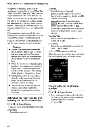 62
Using a handset as a room monitor (Babyphone)
Gigaset SL400/400 A / GBR / A31008-M2103-L101-4-7619 / registr_sett.fm / 30.07.2014Version4,16.09.2005
except the end call key. The handset's
speaker can be switched on or off (Two Way
Talk = Onor Off). IfTwoWay Talk is switched
on, you can answer the room monitor call.
When the room monitor is activated, incom-
ing calls to the handset are indicated with-
out a ringtone and are only shown on the
screen. The display and keypad are not illu-
minated and advisory tones are also turned
off.
If you accept an incoming call, the room
monitor is suspended for the duration of the
call, but the function remains activated.
If you deactivate then reactivate the hand-
set, the room monitor remains activated.
Activating the room monitor and
entering the destination number
v ¢É ¢Room Monitor
¤ You can enter data in the following fields:
Activation:
Select On to activate.
Alarm to:
Select Internal or External.
External number: Select the number
from the directory (press display key ö)
or enter it manually.
Internal number: Select display key
§Change§ ¢Select handset or Call all to
call all registered handsets ¢§OK§.
In idle status, the destination number or
the internal destination number is dis-
played.
Two Way Talk:
Switch the handset's speaker on or off
(select On or Off).
Sensitivity:
Select the sensitivity of the sound level
(select Low or High).
¤ Press §Save§ to save the settings.
Whentheroommonitorfunctionisactivated,
the idle display appears as shown below:
Changing the set destination
number
v ¢É ¢Room Monitor
¤ Enter and save number as described in
"Activating the room monitor and enter-
ing the destination number"
(¢page 62).
Warning!
u Always check the operation of the
room monitor before use. For exam-
ple, test its sensitivity. Check the
connection if you are diverting the
room monitor to an external num-
ber.
u When the function is switched on, the
handset's operating time is considera-
bly reduced. If necessary, place the
handset in the charger. This ensures
that the battery does not run down.
u Ideally the handset should be posi-
tioned 1 to 2 metres away from the
baby. The microphone must be
directed towards the baby.
u The connection to which the room
monitor is diverted must not be
blocked by an activated answering
machine.
i Ã V
07:15
INT 1 05 Apr
Á
Room Monitor
0891234567
OFF Options
 