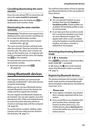 63
Using Bluetooth devices
Gigaset SL400/400 A / GBR / A31008-M2103-L101-4-7619 / registr_sett.fm / 30.07.2014Version4,16.09.2005
Cancelling/deactivating the room
monitor
Press the end call key a to cancel the call
when the room monitor is activated.
In idle status, press the display key §OFF§ to
deactivate room monitor mode.
Deactivating the room monitor
remotely
Prerequisites:Thephonemustsupporttone
dialling and the room monitor should be set
for an external destination number.
¤ Accept the call from the room monitor
and press keys 9 ;.
The room monitor function will deactivate
after the call ends. There are no further room
monitor calls. The other room monitor set-
tings on the handset (e.g., no ringtone) will
remain activated until you press the display
key §OFF§ on the handset.
To reactivate the room function with the
same phone number:
¤ Reactivate and save with §Save§
(¢page 62).
Using Bluetooth devices
Your Gigaset handset can communicate
wirelessly via Bluetooth™ with other devices
using this technology.
Before you can use your Bluetooth device,
activate Bluetooth, ensure the devices are
visible and then register the handset.
You can register one Bluetooth headset to
the handset. You can also register up to five
data devices (PCs, PDAs and mobile phones)
to send and receive directory entries as
vCards or exchange data with the computer
(¢page 82).
To use the phone numbers, dialling codes
(country and area code) must be stored in
the directory (¢page 71).
You will find a description of how to operate
your Bluetooth devices in the user guides for
these devices.
Activating/deactivating Bluetooth
mode
v ¢ò ¢Activation
Press §Change§ to activate or deactivate Blue-
tooth mode (³ = activated).
In idle status, the ò icon on the handset
shows that Bluetooth mode is activated
(¢page 3).
Registering Bluetooth devices
The distance between the handset in Blue-
tooth mode and the activated Bluetooth
device (headsetordatadevice)shouldbeno
more than 10 m.
Please note
u You can operate headsets on your
handset that have the headset or
handsfree profile. If both profiles are
available, the handsfree profile is used
to communicate.
u It can take up to five seconds to estab-
lish a connection between your hand-
set and a Bluetooth headset. This
applies both when a call is accepted
usingtheheadsetortransferredtothe
headset, and when a number is
dialled from the headset.
Please note
u If you register a headset, any headset
that is already registered will be over-
written.
u If you would like to use a headset with
your handset that is already regis-
tered to another device (e.g., to a
mobilephone),pleasedeactivatethis
connection before you start the regis-
tration process.
 