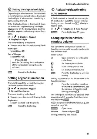 67
Defining handset settings
Gigaset SL400/400 A / GBR / A31008-M2103-L101-4-7619 / registr_sett.fm / 30.07.2014Version4,16.09.2005
Setting the display backlight
Depending on whether or not the handset is
in thecharger, youcanactivate or deactivate
the backlight. If it is activated, the display is
permanently dimmed.
If the display backlight is deactivated, it can
be reactivated by pressing any key. Digit
keys appear on the display for pre-dialling;
all other keys do not have any further func-
tions.
v ¢Ï ¢Display + Keypad
¢Display Backlight
The current setting is displayed.
¤ You can enter data in the following fields:
In Charger
Select On or Off.
Out of Charger
Select On or Off.
§Save§ Press the display key.
Setting keypad illumination
The brightness of the keypad illumination
can be set to one of five levels.
v ¢Ï ¢Display + Keypad
¢Keypad Illumination
The current setting is displayed.
¤ You can enter data in the following fields:
Brightness:
Select 1 (darkest) to 5 (brightest).
§Save§ Press the display key.
Activating/deactivating
auto answer
If this function is activated, you can simply
lift the handset out of the charger without
having to press the talk key c when you
receive a call.
v ¢Ï ¢Telephony ¢Auto Answer
§Change§ Press display key (³= on).
Changing the handsfree/
earpiece volume
You can set the loudspeaker volume for
handsfree mode and the earpiece volume to
five different levels.
In idle status:
t Open the menu for setting the
call volume.
r Set the earpiece volume.
s Scroll to the Speaker line.
r Set the handsfree volume.
§Save§ Press the display key to save the
setting.
During a conversation via the earpiece or in
handsfree mode:
t Press the control key to call up
the Handset Volume menu. Set
the earpiece or handsfree vol-
ume by pressing r.
The setting will automatically be saved after
approximately 3 seconds, if not then press
the display key §Save§.
Ift is assignedto another function, e.g., call
swap (¢page 34):
§Options§ Open menu.
Volume Select and press §OK§.
Configure setting (see above).
Please note
With the On setting, the standby time
of the handset can be significantly
reduced.
• •
 