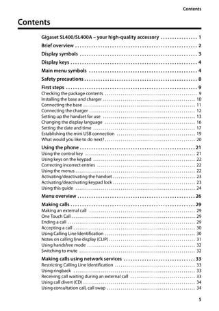 5
Contents
Gigaset SL400/400 A / GBR / A31008-M2103-L101-4-7619 / SL400AIVZ.fm / 30.07.2014Version4,16.09.2005
Contents
Gigaset SL400/SL400A – your high-quality accessory . . . . . . . . . . . . . . . . 1
Brief overview . . . . . . . . . . . . . . . . . . . . . . . . . . . . . . . . . . . . . . . . . . . . . . . . . . . . . 2
Display symbols . . . . . . . . . . . . . . . . . . . . . . . . . . . . . . . . . . . . . . . . . . . . . . . . . . . 3
Display keys . . . . . . . . . . . . . . . . . . . . . . . . . . . . . . . . . . . . . . . . . . . . . . . . . . . . . . . 4
Main menu symbols . . . . . . . . . . . . . . . . . . . . . . . . . . . . . . . . . . . . . . . . . . . . . . . 4
Safety precautions . . . . . . . . . . . . . . . . . . . . . . . . . . . . . . . . . . . . . . . . . . . . . . . . . 8
First steps . . . . . . . . . . . . . . . . . . . . . . . . . . . . . . . . . . . . . . . . . . . . . . . . . . . . . . . . . 9
Checking the package contents . . . . . . . . . . . . . . . . . . . . . . . . . . . . . . . . . . . . . . . . . . . . . . . 9
Installing the base and charger . . . . . . . . . . . . . . . . . . . . . . . . . . . . . . . . . . . . . . . . . . . . . . . 10
Connecting the base . . . . . . . . . . . . . . . . . . . . . . . . . . . . . . . . . . . . . . . . . . . . . . . . . . . . . . . . . 11
Connecting the charger . . . . . . . . . . . . . . . . . . . . . . . . . . . . . . . . . . . . . . . . . . . . . . . . . . . . . . 12
Setting up the handset for use . . . . . . . . . . . . . . . . . . . . . . . . . . . . . . . . . . . . . . . . . . . . . . . 13
Changing the display language . . . . . . . . . . . . . . . . . . . . . . . . . . . . . . . . . . . . . . . . . . . . . . 16
Setting the date and time . . . . . . . . . . . . . . . . . . . . . . . . . . . . . . . . . . . . . . . . . . . . . . . . . . . . 17
Establishing the mini USB connection . . . . . . . . . . . . . . . . . . . . . . . . . . . . . . . . . . . . . . . . 19
What would you like to do next? . . . . . . . . . . . . . . . . . . . . . . . . . . . . . . . . . . . . . . . . . . . . . . 20
Using the phone . . . . . . . . . . . . . . . . . . . . . . . . . . . . . . . . . . . . . . . . . . . . . . . . . . 21
Using the control key . . . . . . . . . . . . . . . . . . . . . . . . . . . . . . . . . . . . . . . . . . . . . . . . . . . . . . . . 21
Using keys on the keypad . . . . . . . . . . . . . . . . . . . . . . . . . . . . . . . . . . . . . . . . . . . . . . . . . . . . 22
Correcting incorrect entries . . . . . . . . . . . . . . . . . . . . . . . . . . . . . . . . . . . . . . . . . . . . . . . . . . 22
Using the menus . . . . . . . . . . . . . . . . . . . . . . . . . . . . . . . . . . . . . . . . . . . . . . . . . . . . . . . . . . . . . 22
Activating/deactivating the handset . . . . . . . . . . . . . . . . . . . . . . . . . . . . . . . . . . . . . . . . . . 23
Activating/deactivating keypad lock . . . . . . . . . . . . . . . . . . . . . . . . . . . . . . . . . . . . . . . . . . 23
Using this guide . . . . . . . . . . . . . . . . . . . . . . . . . . . . . . . . . . . . . . . . . . . . . . . . . . . . . . . . . . . . . 24
Menu overview . . . . . . . . . . . . . . . . . . . . . . . . . . . . . . . . . . . . . . . . . . . . . . . . . . . 26
Making calls . . . . . . . . . . . . . . . . . . . . . . . . . . . . . . . . . . . . . . . . . . . . . . . . . . . . . . 29
Making an external call . . . . . . . . . . . . . . . . . . . . . . . . . . . . . . . . . . . . . . . . . . . . . . . . . . . . . . 29
One Touch Call . . . . . . . . . . . . . . . . . . . . . . . . . . . . . . . . . . . . . . . . . . . . . . . . . . . . . . . . . . . . . . . 29
Ending a call . . . . . . . . . . . . . . . . . . . . . . . . . . . . . . . . . . . . . . . . . . . . . . . . . . . . . . . . . . . . . . . . . 29
Accepting a call . . . . . . . . . . . . . . . . . . . . . . . . . . . . . . . . . . . . . . . . . . . . . . . . . . . . . . . . . . . . . . 30
Using Calling Line Identification . . . . . . . . . . . . . . . . . . . . . . . . . . . . . . . . . . . . . . . . . . . . . . 30
Notes on calling line display (CLIP) . . . . . . . . . . . . . . . . . . . . . . . . . . . . . . . . . . . . . . . . . . . . 31
Using handsfree mode . . . . . . . . . . . . . . . . . . . . . . . . . . . . . . . . . . . . . . . . . . . . . . . . . . . . . . . 32
Switching to mute . . . . . . . . . . . . . . . . . . . . . . . . . . . . . . . . . . . . . . . . . . . . . . . . . . . . . . . . . . . 32
Making calls using network services . . . . . . . . . . . . . . . . . . . . . . . . . . . . . . . 33
Restricting Calling Line Identification . . . . . . . . . . . . . . . . . . . . . . . . . . . . . . . . . . . . . . . . . 33
Using ringback . . . . . . . . . . . . . . . . . . . . . . . . . . . . . . . . . . . . . . . . . . . . . . . . . . . . . . . . . . . . . . 33
Receiving call waiting during an external call . . . . . . . . . . . . . . . . . . . . . . . . . . . . . . . . . 33
Using call divert (CD) . . . . . . . . . . . . . . . . . . . . . . . . . . . . . . . . . . . . . . . . . . . . . . . . . . . . . . . . . 34
Using consultation call, call swap . . . . . . . . . . . . . . . . . . . . . . . . . . . . . . . . . . . . . . . . . . . . . 34
 