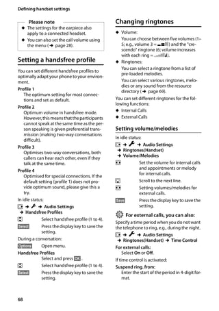 68
Defining handset settings
Gigaset SL400/400 A / GBR / A31008-M2103-L101-4-7619 / registr_sett.fm / 30.07.2014Version4,16.09.2005
Setting a handsfree profile
You can set different handsfree profiles to
optimally adapt your phone to your environ-
ment.
Profile 1
The optimum setting for most connec-
tions and set as default.
Profile 2
Optimum volume in handsfree mode.
However,thismeansthattheparticipants
cannot speak at the same time as the per-
son speaking is given preferential trans-
mission (making two-way conversations
difficult).
Profile 3
Optimises two-way conversations, both
callers can hear each other, even if they
talk at the same time.
Profile 4
Optimised for special connections. If the
default setting (profile 1) does not pro-
vide optimum sound, please give this a
try.
In idle status:
v ¢Ï ¢Audio Settings
¢Handsfree Profiles
q Select handsfree profile (1 to 4).
§Select§ Press the display key to save the
setting.
During a conversation:
§Options§ Open menu.
Handsfree Profiles
Select and press §OK§ .
q Select handsfree profile (1 to 4).
§Select§ Press the display key to save the
setting.
Changing ringtones
u Volume:
You can choose between five volumes (1–
5; e.g., volume 3 = Š) and the "cre-
scendo" ringtone (6; volume increases
with each ring = ‡).
u Ringtones:
You can select a ringtone from a list of
pre-loaded melodies.
You can select various ringtones, melo-
dies or any sound from the resource
directory (¢page 69).
You can set different ringtones for the fol-
lowing functions:
u Internal Calls
u External Calls
Setting volume/melodies
In idle status:
v ¢Ï ¢Audio Settings
¢Ringtones(Handset)
¢Volume/Melodies
r Set the volume for internal calls
and appointments or melody
for internal calls.
s Scroll to the next line.
r Setting volumes/melodies for
external calls.
§Save§ Press the display key to save the
setting.
For external calls, you can also:
Specify a time period when you do not want
the telephone to ring, e.g., during the night.
v ¢Ï ¢Audio Settings
¢Ringtones(Handset) ¢Time Control
For external calls:
Select On or Off.
If time control is activated:
Suspend ring. from:
Enter the start of the period in 4-digit for-
mat.
Please note
u The settings for the earpiece also
apply to a connected headset.
u You can also set the call volume using
the menu (¢page 28).
•
 