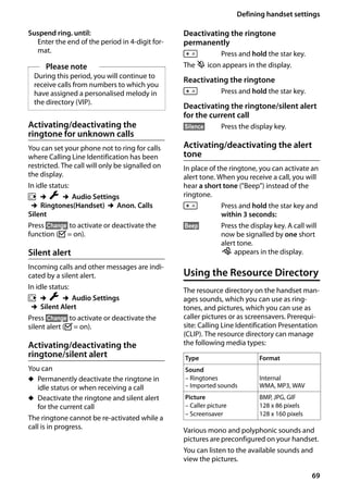 69
Defining handset settings
Gigaset SL400/400 A / GBR / A31008-M2103-L101-4-7619 / registr_sett.fm / 30.07.2014Version4,16.09.2005
Suspend ring. until:
Enter the end of the period in 4-digit for-
mat.
Activating/deactivating the
ringtone for unknown calls
You can set your phone not to ring for calls
where Calling Line Identification has been
restricted. The call will only be signalled on
the display.
In idle status:
v ¢Ï ¢Audio Settings
¢Ringtones(Handset) ¢Anon. Calls
Silent
Press §Change§ to activate or deactivate the
function (³= on).
Silent alert
Incoming calls and other messages are indi-
cated by a silent alert.
In idle status:
v ¢Ï ¢Audio Settings
¢Silent Alert
Press §Change§ to activate or deactivate the
silent alert (³= on).
Activating/deactivating the
ringtone/silent alert
You can
u Permanently deactivate the ringtone in
idle status or when receiving a call
u Deactivate the ringtone and silent alert
for the current call
The ringtone cannot be re-activated while a
call is in progress.
Deactivating the ringtone
permanently
* Press and hold the star key.
The ó icon appears in the display.
Reactivating the ringtone
* Press and hold the star key.
Deactivating the ringtone/silent alert
for the current call
§Silence§ Press the display key.
Activating/deactivating the alert
tone
In place of the ringtone, you can activate an
alert tone. When you receive a call, you will
hear a short tone ("Beep") instead of the
ringtone.
* Press and hold the star key and
within 3 seconds:
§Beep§ Press the display key. A call will
now be signalled by one short
alert tone.
ñ appears in the display.
Using the Resource Directory
The resource directory on the handset man-
ages sounds, which you can use as ring-
tones, and pictures, which you can use as
caller pictures or as screensavers. Prerequi-
site: Calling Line Identification Presentation
(CLIP). The resource directory can manage
the following media types:
Various mono and polyphonic sounds and
pictures are preconfigured on your handset.
You can listen to the available sounds and
view the pictures.
Please note
During this period, you will continue to
receive calls from numbers to which you
have assigned a personalised melody in
the directory (VIP).
Type Format
Sound
– Ringtones
– Imported sounds
Internal
WMA, MP3, WAV
Picture
– Caller picture
– Screensaver
BMP, JPG, GIF
128 x 86 pixels
128 x 160 pixels
 