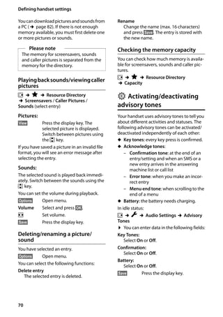 70
Defining handset settings
Gigaset SL400/400 A / GBR / A31008-M2103-L101-4-7619 / registr_sett.fm / 30.07.2014Version4,16.09.2005
Youcan download pictures andsounds from
a PC (¢page 82). If there is not enough
memory available, you must first delete one
or more pictures or sounds.
Playingbacksounds/viewingcaller
pictures
v ¢É ¢Resource Directory
¢Screensavers / Caller Pictures /
Sounds (select entry)
Pictures:
§View§ Press the display key. The
selected picture is displayed.
Switch between pictures using
the q key.
If you have saved a picture in an invalid file
format, you will see an error message after
selecting the entry.
Sounds:
The selected sound is played back immedi-
ately. Switch between the sounds using the
q key.
You can set the volume during playback.
§Options§ Open menu.
Volume Select and press §OK§.
r Set volume.
§Save§ Press the display key.
Deleting/renaming a picture/
sound
You have selected an entry.
§Options§ Open menu.
You can select the following functions:
Delete entry
The selected entry is deleted.
Rename
Change the name (max. 16 characters)
and press §Save§. The entry is stored with
the new name.
Checking the memory capacity
You can check how much memory is availa-
ble for screensavers, sounds and caller pic-
tures.
v ¢É ¢Resource Directory
¢Capacity
Activating/deactivating
advisory tones
Your handset uses advisory tones to tell you
about different activities and statuses. The
following advisory tones can be activated/
deactivated independently of each other:
u Key tones: every key press is confirmed.
u Acknowledge tones:
– Confirmation tone: at the end of an
entry/setting and when an SMS or a
new entry arrives in the answering
machine list or call list
– Error tone: when you make an incor-
rect entry
– Menu end tone: when scrolling to the
end of a menu
u Battery: the battery needs charging.
In idle status:
v ¢Ï ¢Audio Settings ¢Advisory
Tones
¤ You can enter data in the following fields:
Key Tones:
Select On or Off.
Confirmation:
Select On or Off.
Battery:
Select On or Off.
§Save§ Press the display key.
Please note
The memory for screensavers, sounds
and caller pictures is separated from the
memory for the directory.
•
 