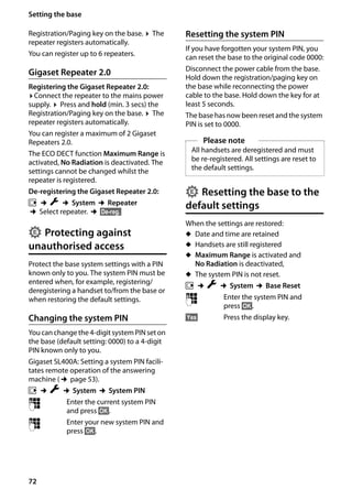 72
Setting the base
Gigaset SL400/400 A / GBR / A31008-M2103-L101-4-7619 / registr_sett.fm / 30.07.2014Version4,16.09.2005
Registration/Paging key on the base. ¤ The
repeater registers automatically.
You can register up to 6 repeaters.
Gigaset Repeater 2.0
Registering the Gigaset Repeater 2.0:
¤Connect the repeater to the mains power
supply. ¤ Press and hold (min. 3 secs) the
Registration/Paging key on the base. ¤ The
repeater registers automatically.
You can register a maximum of 2 Gigaset
Repeaters 2.0.
The ECO DECT function Maximum Range is
activated, No Radiation is deactivated. The
settings cannot be changed whilst the
repeater is registered.
De-registering the Gigaset Repeater 2.0:
v ¢Ï ¢System ¢Repeater
¢Select repeater. ¢§De-reg.§
Protecting against
unauthorised access
Protect the base system settings with a PIN
known only to you. The system PIN must be
entered when, for example, registering/
deregistering a handset to/from the base or
when restoring the default settings.
Changing the system PIN
Youcanchange the4-digitsystemPINseton
the base (default setting: 0000) to a 4-digit
PIN known only to you.
Gigaset SL400A: Setting a system PIN facili-
tates remote operation of the answering
machine (¢page 53).
v ¢Ï ¢System ¢System PIN
~ Enter the current system PIN
and press §OK§.
~ Enter your new system PIN and
press §OK§.
Resetting the system PIN
If you have forgotten your system PIN, you
can reset the base to the original code 0000:
Disconnect the power cable from the base.
Hold down the registration/paging key on
the base while reconnecting the power
cable to the base. Hold down the key for at
least 5 seconds.
The base has now been reset and the system
PIN is set to 0000.
Resetting the base to the
default settings
When the settings are restored:
u Date and time are retained
u Handsets are still registered
u Maximum Range is activated and
No Radiation is deactivated,
u The system PIN is not reset.
v ¢Ï ¢System ¢Base Reset
~ Enter the system PIN and
press §OK§.
§Yes§ Press the display key.
•
Please note
All handsets are deregistered and must
be re-registered. All settings are reset to
the default settings.
•
 