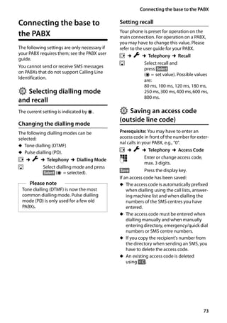 73
Connecting the base to the PABX
Gigaset SL400/400 A / GBR / A31008-M2103-L101-4-7619 / pabx.fm / 30.07.2014Version4,16.09.2005
Connecting the base to
the PABX
The following settings are only necessary if
your PABX requires them; see the PABX user
guide.
You cannot send or receive SMS messages
on PABXs that do not support Calling Line
Identification.
Selecting dialling mode
and recall
The current setting is indicated by Ø.
Changing the dialling mode
The following dialling modes can be
selected:
u Tone dialling (DTMF)
u Pulse dialling (PD).
v ¢Ï ¢Telephony ¢Dialling Mode
s Select dialling mode and press
§Select§ (Ø = selected).
Setting recall
Your phone is preset for operation on the
main connection. For operation on a PABX,
you may have to change this value. Please
refer to the user guide for your PABX.
v ¢Ï ¢Telephony ¢Recall
s Select recall and
press §Select§
(Ø = set value). Possible values
are:
80 ms, 100 ms, 120 ms, 180 ms,
250 ms,300 ms,400 ms,600 ms,
800 ms.
Saving an access code
(outside line code)
Prerequisite: You may have to enter an
access code in front of the number for exter-
nal calls in your PABX, e.g., "0".
v ¢Ï ¢Telephony ¢Access Code
~ Enter or change access code,
max. 3 digits.
§Save§ Press the display key.
If an access code has been saved:
u The access code is automatically prefixed
when dialling using the call lists, answer-
ing machine list and when dialling the
numbers of the SMS centres you have
entered.
u The access code must be entered when
dialling manually and when manually
entering directory, emergency/quick dial
numbers or SMS centre numbers.
u If you copy the recipient's number from
the directory when sending an SMS, you
have to delete the access code.
u An existing access code is deleted
using Ñ.
Please note
Tone dialling (DTMF) is now the most
common dialling mode. Pulse dialling
mode (PD) is only used for a few old
PABXs.
•
•
 