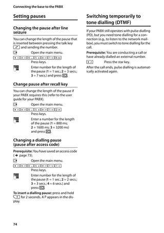 74
Connecting the base to the PABX
Gigaset SL400/400 A / GBR / A31008-M2103-L101-4-7619 / pabx.fm / 30.07.2014Version4,16.09.2005
Setting pauses
Changing the pause after line
seizure
You can change the length of the pause that
is inserted between pressing the talk key
c and sending the number.
v Open the main menu.
*#Q5#
L
Press keys.
~ Enter number for the length of
the pause (1 = 1 sec.; 2 = 3 secs.;
3 = 7 secs.) and press §OK§.
Change pause after recall key
You can change the length of the pause if
your PABX requires this (refer to the user
guide for your PABX).
v Open the main menu.
*#Q5#
2
Press keys.
~ Enter a number for the length
of the pause (1 = 800 ms;
2 = 1600 ms; 3 = 3200 ms)
and press §OK§.
Changing a dialling pause
(pause after access code)
Prerequisite: You have saved an access code
(¢page 73).
v Open the main menu.
*#Q5#


Press keys.
~ Enter number for the length of
the pause (1 = 1 sec.; 2 = 2 secs.;
3 = 3 secs.; 4 = 6 secs.) and
press §OK§.
To insert a dialling pause: press and hold
S for 2 seconds. A P appears in the dis-
play.
Switching temporarily to
tone dialling (DTMF)
If your PABX still operates with pulse dialling
(PD), but you need tone dialling for a con-
nection (e.g., to listen to the network mail-
box), you must switch to tone dialling for the
call.
Prerequisite: You are conducting a call or
have already dialled an external number.
* Press the star key.
After the call ends, pulse dialling is automat-
ically activated again.
 