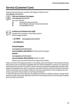 75
Service (Customer Care)
Gigaset SL400/400 A / GBR / A31008-M2103-L101-4-7619 / appendix.fm / 30.07.2014Version4,16.09.2005
Service (Customer Care)
Step by step towards your solution with Gigaset Customer Care
www.gigaset.com/service
Visit our Customer Care pages:
www.gigaset.com/service
Here you will find:
u Frequently asked questions
u Free software and user manual downloads
u Compatibility checks
Contact our Customer Care staff:
Couldn't find a solution in the FAQs section?
We are happy to help...
... by eMail: www.gigaset.com/contact
... by telephone:
United Kingdom
www.gigaset.com/uk/service
Service Hotline: 020 36953111 (local call cost charge)
Ireland
www.gigaset.com/ie/service
Service Hotline: 0818 200 033 (6.6561 Ct./Call)
Please have your proof of purchase ready when calling.
Please note that if the Gigaset product is not sold by authorised dealers in the national territory
the product may not be fully compatible with the national telephone network. It is clearly spe-
cified on the box near the CE mark for which country/countries the equipment has been deve-
loped. If the equipment is usedin a mannerinconsistentwith this advice or withthe instructions
of the manual and on the product itself, this may have implications on the conditions for war-
ranty or guarantee claims (repair or exchange of product).
In order to make use of the warranty, the product purchaser is asked to submit a receipt which
proves the date of purchase (date from which the warranty period starts) and the type of goods
that have been purchased.
 