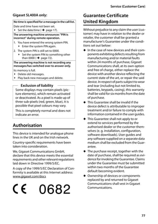 77
Service (Customer Care)
Gigaset SL400/400 A / GBR / A31008-M2103-L101-4-7619 / appendix.fm / 30.07.2014Version4,16.09.2005
Gigaset SL400A only:
Authorisation
This device is intended for analogue phone
lines in the UK and on the Irish network.
Country-specific requirements have been
taken into consideration.
We, Gigaset Communications GmbH,
declare that this device meets the essential
requirementsandotherrelevantregulations
laid down in Directive 1999/5/EC.
A copy of the 1999/5/EC Declaration of Con-
formity is available at this Internet address:
www.gigaset.com/docs
Guarantee Certificate
United Kingdom
Without prejudice to any claim the user (cus-
tomer) may have in relation to the dealer or
retailer, the customer shall be granted a
manufacturer's Guarantee under the condi-
tions set out below:
u In the case of new devices and their com-
ponentsexhibitingdefectsresultingfrom
manufacturing and/or material faults
within 24 months of purchase, Gigaset
Communications shall, at its own option
and free of charge, either replace the
device with another device reflecting the
current state of the art, or repair the said
device. In respect of parts subject to wear
and tear (including but not limited to,
batteries, keypads, casing), this warranty
shallbe validfor six months fromthedate
of purchase.
u This Guarantee shall be invalid if the
device defect is attributable to improper
treatment and/or failure to comply with
information contained in the user guides.
u This Guarantee shall not apply to or
extend to services performed by the
authorised dealer or the customer them-
selves (e. g. installation, configuration,
software downloads). User guides and
any software supplied on a separate data
medium shall be excluded from the Guar-
antee.
u The purchase receipt, together with the
date of purchase, shall be required as evi-
dence for invoking the Guarantee. Claims
under the Guarantee must be submitted
within two months of the Guarantee
default becoming evident.
u Ownership of devices or components
replaced by and returned to Gigaset
Communications shall vest in Gigaset
Communications.
No time is specified for a message in the call list.
Date and time have not been set.
¥ Set the date/time (¢page 17).
The answering machine announces "PIN is
incorrect" during remote operation.
1. You have entered the wrong system PIN.
¥ Enter the system PIN again.
2. The system PIN is still set to 0000.
¥ Set the system PIN to something other
than 0000 (¢page 72).
The answering machine is not recording any
messages/has switched over to answer only.
Its memory is full.
¥ Delete old messages.
¥ Play back new messages and delete.
Exclusion of liability
Some displays may contain pixels (pic-
ture elements), which remain activated
or deactivated. As a pixel is made up of
three sub-pixels (red, green, blue), it is
possible that pixel colours may vary.
This is completely normal and does not
indicate an error.
 