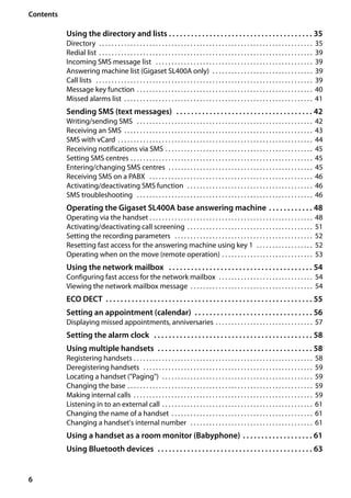 6
Contents
Gigaset SL400/400 A / GBR / A31008-M2103-L101-4-7619 / SL400AIVZ.fm / 30.07.2014Version4,16.09.2005
Using the directory and lists . . . . . . . . . . . . . . . . . . . . . . . . . . . . . . . . . . . . . . . 35
Directory . . . . . . . . . . . . . . . . . . . . . . . . . . . . . . . . . . . . . . . . . . . . . . . . . . . . . . . . . . . . . . . . . . . . 35
Redial list . . . . . . . . . . . . . . . . . . . . . . . . . . . . . . . . . . . . . . . . . . . . . . . . . . . . . . . . . . . . . . . . . . . . 39
Incoming SMS message list . . . . . . . . . . . . . . . . . . . . . . . . . . . . . . . . . . . . . . . . . . . . . . . . . . 39
Answering machine list (Gigaset SL400A only) . . . . . . . . . . . . . . . . . . . . . . . . . . . . . . . . 39
Call lists . . . . . . . . . . . . . . . . . . . . . . . . . . . . . . . . . . . . . . . . . . . . . . . . . . . . . . . . . . . . . . . . . . . . . 39
Message key function . . . . . . . . . . . . . . . . . . . . . . . . . . . . . . . . . . . . . . . . . . . . . . . . . . . . . . . . 40
Missed alarms list . . . . . . . . . . . . . . . . . . . . . . . . . . . . . . . . . . . . . . . . . . . . . . . . . . . . . . . . . . . . 41
Sending SMS (text messages) . . . . . . . . . . . . . . . . . . . . . . . . . . . . . . . . . . . . . 42
Writing/sending SMS . . . . . . . . . . . . . . . . . . . . . . . . . . . . . . . . . . . . . . . . . . . . . . . . . . . . . . . . 42
Receiving an SMS . . . . . . . . . . . . . . . . . . . . . . . . . . . . . . . . . . . . . . . . . . . . . . . . . . . . . . . . . . . . 43
SMS with vCard . . . . . . . . . . . . . . . . . . . . . . . . . . . . . . . . . . . . . . . . . . . . . . . . . . . . . . . . . . . . . . 44
Receiving notifications via SMS . . . . . . . . . . . . . . . . . . . . . . . . . . . . . . . . . . . . . . . . . . . . . . . 45
Setting SMS centres . . . . . . . . . . . . . . . . . . . . . . . . . . . . . . . . . . . . . . . . . . . . . . . . . . . . . . . . . . 45
Entering/changing SMS centres . . . . . . . . . . . . . . . . . . . . . . . . . . . . . . . . . . . . . . . . . . . . . . 45
Receiving SMS on a PABX . . . . . . . . . . . . . . . . . . . . . . . . . . . . . . . . . . . . . . . . . . . . . . . . . . . . 46
Activating/deactivating SMS function . . . . . . . . . . . . . . . . . . . . . . . . . . . . . . . . . . . . . . . . 46
SMS troubleshooting . . . . . . . . . . . . . . . . . . . . . . . . . . . . . . . . . . . . . . . . . . . . . . . . . . . . . . . . 46
Operating the Gigaset SL400A base answering machine . . . . . . . . . . . . 48
Operating via the handset . . . . . . . . . . . . . . . . . . . . . . . . . . . . . . . . . . . . . . . . . . . . . . . . . . . . 48
Activating/deactivating call screening . . . . . . . . . . . . . . . . . . . . . . . . . . . . . . . . . . . . . . . . 51
Setting the recording parameters . . . . . . . . . . . . . . . . . . . . . . . . . . . . . . . . . . . . . . . . . . . . 52
Resetting fast access for the answering machine using key 1 . . . . . . . . . . . . . . . . . . 52
Operating when on the move (remote operation) . . . . . . . . . . . . . . . . . . . . . . . . . . . . . 53
Using the network mailbox . . . . . . . . . . . . . . . . . . . . . . . . . . . . . . . . . . . . . . . 54
Configuring fast access for the network mailbox . . . . . . . . . . . . . . . . . . . . . . . . . . . . . . 54
Viewing the network mailbox message . . . . . . . . . . . . . . . . . . . . . . . . . . . . . . . . . . . . . . . 54
ECO DECT . . . . . . . . . . . . . . . . . . . . . . . . . . . . . . . . . . . . . . . . . . . . . . . . . . . . . . . . 55
Setting an appointment (calendar) . . . . . . . . . . . . . . . . . . . . . . . . . . . . . . . . 56
Displaying missed appointments, anniversaries . . . . . . . . . . . . . . . . . . . . . . . . . . . . . . . 57
Setting the alarm clock . . . . . . . . . . . . . . . . . . . . . . . . . . . . . . . . . . . . . . . . . . . 58
Using multiple handsets . . . . . . . . . . . . . . . . . . . . . . . . . . . . . . . . . . . . . . . . . . 58
Registering handsets . . . . . . . . . . . . . . . . . . . . . . . . . . . . . . . . . . . . . . . . . . . . . . . . . . . . . . . . . 58
Deregistering handsets . . . . . . . . . . . . . . . . . . . . . . . . . . . . . . . . . . . . . . . . . . . . . . . . . . . . . . 59
Locating a handset ("Paging") . . . . . . . . . . . . . . . . . . . . . . . . . . . . . . . . . . . . . . . . . . . . . . . . 59
Changing the base . . . . . . . . . . . . . . . . . . . . . . . . . . . . . . . . . . . . . . . . . . . . . . . . . . . . . . . . . . . 59
Making internal calls . . . . . . . . . . . . . . . . . . . . . . . . . . . . . . . . . . . . . . . . . . . . . . . . . . . . . . . . . 59
Listening in to an external call . . . . . . . . . . . . . . . . . . . . . . . . . . . . . . . . . . . . . . . . . . . . . . . . 61
Changing the name of a handset . . . . . . . . . . . . . . . . . . . . . . . . . . . . . . . . . . . . . . . . . . . . . 61
Changing a handset's internal number . . . . . . . . . . . . . . . . . . . . . . . . . . . . . . . . . . . . . . . 61
Using a handset as a room monitor (Babyphone) . . . . . . . . . . . . . . . . . . . 61
Using Bluetooth devices . . . . . . . . . . . . . . . . . . . . . . . . . . . . . . . . . . . . . . . . . . 63
 