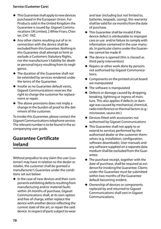 78
Service (Customer Care)
Gigaset SL400/400 A / GBR / A31008-M2103-L101-4-7619 / appendix.fm / 30.07.2014Version4,16.09.2005
u ThisGuaranteeshallapplytonewdevices
purchased in the European Union. For
Products sold in the United Kingdom the
Guarantee is issued by: Gigaset Commu-
nications UK Limited, 2 White Friars, Ches-
ter, CH1 1NZ.
u Any other claims resulting out of or in
connection with the device shall be
excluded from this Guarantee. Nothing in
this Guarantee shall attempt to limit or
exclude a Customers Statutory Rights,
nor the manufacturer's liability for death
or personal injury resulting from its negli-
gence.
u The duration of the Guarantee shall not
be extended by services rendered under
the terms of the Guarantee.
u Insofar as no Guarantee default exists,
Gigaset Communications reserves the
right to charge the customer for replace-
ment or repair.
u The above provisions does not imply a
change in the burden of proof to the det-
riment of the customer.
To invoke this Guarantee, please contact the
Gigaset Communications telephone service.
The relevant number is to be found in the ac-
companying user guide.
Guarantee Certificate
Ireland
Without prejudice to any claim the user (cus-
tomer) may have in relation to the dealer or
retailer, the customer shall be granted a
manufacturer’s Guarantee under the condi-
tions set out below:
u In the case of new devices and their com-
ponentsexhibitingdefectsresultingfrom
manufacturing and/or material faults
within 24 months of purchase, Gigaset
Communications shall, at its own option
and free of charge, either replace the
device with another device reflecting the
current state of the art, or repair the said
device. In respect of parts subject to wear
and tear (including but not limited to,
batteries, keypads, casing), this warranty
shallbe validfor six months fromthedate
of purchase.
u This Guarantee shall be invalid if the
device defect is attributable to improper
care or use and/or failure to comply with
information contained in the user manu-
als. In particular claims under the Guaran-
tee cannot be made if:
u The device is opened (this is classed as
third party intervention)
u Repairs or other work done by persons
not authorised by Gigaset Communica-
tions.
u Components on the printed circuit board
are manipulated
u The software is manipulated
u Defects or damage caused by dropping,
breaking, lightning or ingress of mois-
ture. This also applies if defects or dam-
age was caused by mechanical, chemical,
radiointerferenceor thermalfactors (e.g.:
microwave, sauna etc.)
u Devices fitted with accessories not
authorised by Gigaset Communications
u This Guarantee shall not apply to or
extend to services performed by the
authorised dealer or the customer them-
selves (e.g. installation, configuration,
software downloads). User manuals and
any software supplied on a separate data
medium shall be excluded from the Guar-
antee.
u The purchase receipt, together with the
date of purchase, shall be required as evi-
dence for invoking the Guarantee. Claims
under the Guarantee must be submitted
within two months of the Guarantee
default becoming evident.
u Ownership of devices or components
replaced by and returned to Gigaset
Communications shall vest in Gigaset
Communications.
 