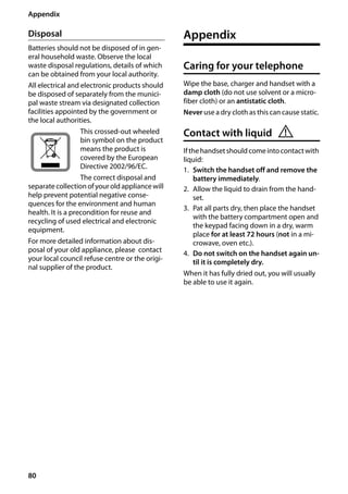 80
Appendix
Gigaset SL400/400 A / GBR / A31008-M2103-L101-4-7619 / appendix.fm / 30.07.2014Version4,16.09.2005
Disposal
Batteries should not be disposed of in gen-
eral household waste. Observe the local
waste disposal regulations, details of which
can be obtained from your local authority.
All electrical and electronic products should
be disposed of separately from the munici-
pal waste stream via designated collection
facilities appointed by the government or
the local authorities.
This crossed-out wheeled
bin symbol on the product
means the product is
covered by the European
Directive 2002/96/EC.
The correct disposal and
separate collectionofyouroldappliancewill
help prevent potential negative conse-
quences for the environment and human
health. It is a precondition for reuse and
recycling of used electrical and electronic
equipment.
For more detailed information about dis-
posal of your old appliance, please contact
your local council refuse centre or the origi-
nal supplier of the product.
Appendix
Caring for your telephone
Wipe the base, charger and handset with a
damp cloth (do not use solvent or a micro-
fiber cloth) or an antistatic cloth.
Never use a dry cloth as this can cause static.
Contact with liquid
Ifthehandsetshouldcomeintocontactwith
liquid:
1. Switch the handset off and remove the
battery immediately.
2. Allow the liquid to drain from the hand-
set.
3. Pat all parts dry, then place the handset
with the battery compartment open and
the keypad facing down in a dry, warm
place for at least 72 hours (not in a mi-
crowave, oven etc.).
4. Do not switch on the handset again un-
til it is completely dry.
When it has fully dried out, you will usually
be able to use it again.
!
 