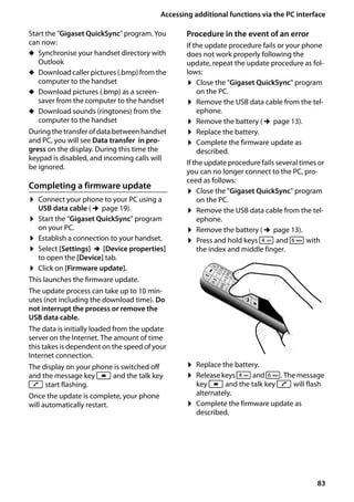 83
Accessing additional functions via the PC interface
Gigaset SL400/400 A / GBR / A31008-M2103-L101-4-7619 / appendix.fm / 30.07.2014Version4,16.09.2005
Start the "Gigaset QuickSync" program. You
can now:
u Synchronise your handset directory with
Outlook
u Download caller pictures (.bmp) from the
computer to the handset
u Download pictures (.bmp) as a screen-
saver from the computer to the handset
u Download sounds (ringtones) from the
computer to the handset
During the transferofdata betweenhandset
and PC, you will see Data transfer in pro-
gress on the display. During this time the
keypad is disabled, and incoming calls will
be ignored.
Completing a firmware update
¤ Connect your phone to your PC using a
USB data cable (¢page 19).
¤ Start the "Gigaset QuickSync" program
on your PC.
¤ Establish a connection to your handset.
¤ Select [Settings] ¢[Device properties]
to open the [Device] tab.
¤ Click on [Firmware update].
This launches the firmware update.
The update process can take up to 10 min-
utes (not including the download time). Do
not interrupt the process or remove the
USB data cable.
The data is initially loaded from the update
server on the Internet. The amount of time
this takes is dependent on the speed of your
Internet connection.
The display on your phone is switched off
and the message key f and the talk key
c start flashing.
Once the update is complete, your phone
will automatically restart.
Procedure in the event of an error
If the update procedure fails or your phone
does not work properly following the
update, repeat the update procedure as fol-
lows:
¤ Close the "Gigaset QuickSync" program
on the PC.
¤ Remove the USB data cable from the tel-
ephone.
¤ Remove the battery (¢page 13).
¤ Replace the battery.
¤ Complete the firmware update as
described.
If the update procedure fails several times or
you can no longer connect to the PC, pro-
ceed as follows:
¤ Close the "Gigaset QuickSync" program
on the PC.
¤ Remove the USB data cable from the tel-
ephone.
¤ Remove the battery (¢page 13).
¤ Press and hold keys 4 and L with
the index and middle finger.
¤ Replace the battery.
¤ Release keys 4and L. The message
key f and the talk key c will flash
alternately.
¤ Complete the firmware update as
described.
 