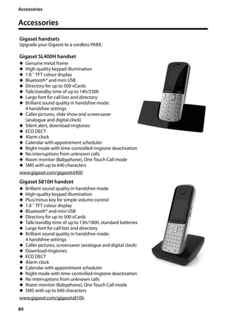 84
Accessories
Gigaset SL400/400 A / GBR / A31008-M2103-L101-4-7619 / accessories_SAG.fm / 30.07.2014Version4,16.09.2005
Accessories
Gigaset handsets
Upgrade your Gigaset to a cordless PABX:
Gigaset SL400H handset
u Genuine metal frame
u High-quality keypad illumination
u 1.8´´ TFT colour display
u Bluetooth® and mini USB
u Directory for up to 500 vCards
u Talk/standby time of up to 14h/230h
u Large font for call lists and directory
u Brilliant sound quality in handsfree mode:
4 handsfree settings
u Caller pictures, slide show and screensaver
(analogue and digital clock)
u Silent alert, download ringtones
u ECO DECT
u Alarm clock
u Calendar with appointment scheduler
u Night mode with time-controlled ringtone deactivation
u No interruptions from unknown calls
u Room monitor (Babyphone), One Touch Call mode
u SMS with up to 640 characters
www.gigaset.com/gigasetsl400
Gigaset S810H handset
u Brilliant sound quality in handsfree mode
u High-quality keypad illumination
u Plus/minus key for simple volume control
u 1.8´´ TFT colour display
u Bluetooth® and mini USB
u Directory for up to 500 vCards
u Talk/standby time of up to 13h/180h, standard batteries
u Large font for call lists and directory
u Brilliant sound quality in handsfree mode:
4 handsfree settings
u Caller pictures, screensaver (analogue and digital clock)
u Download ringtones
u ECO DECT
u Alarm clock
u Calendar with appointment scheduler
u Night mode with time-controlled ringtone deactivation
u No interruptions from unknown calls
u Room monitor (Babyphone), One Touch Call mode
u SMS with up to 640 characters
www.gigaset.com/gigasets810h
 