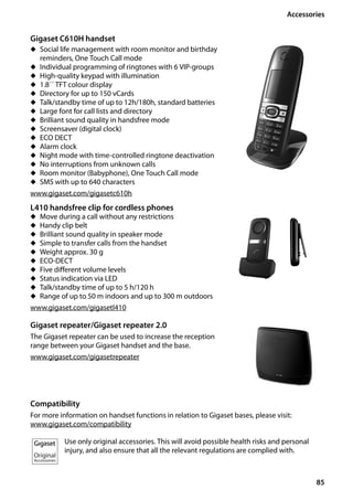 85
Accessories
Gigaset SL400/400 A / GBR / A31008-M2103-L101-4-7619 / accessories_SAG.fm / 30.07.2014Version4,16.09.2005
Gigaset C610H handset
u Social life management with room monitor and birthday
reminders, One Touch Call mode
u Individual programming of ringtones with 6 VIP-groups
u High-quality keypad with illumination
u 1.8´´ TFT colour display
u Directory for up to 150 vCards
u Talk/standby time of up to 12h/180h, standard batteries
u Large font for call lists and directory
u Brilliant sound quality in handsfree mode
u Screensaver (digital clock)
u ECO DECT
u Alarm clock
u Night mode with time-controlled ringtone deactivation
u No interruptions from unknown calls
u Room monitor (Babyphone), One Touch Call mode
u SMS with up to 640 characters
www.gigaset.com/gigasetc610h
L410 handsfree clip for cordless phones
u Move during a call without any restrictions
u Handy clip belt
u Brilliant sound quality in speaker mode
u Simple to transfer calls from the handset
u Weight approx. 30 g
u ECO-DECT
u Five different volume levels
u Status indication via LED
u Talk/standby time of up to 5 h/120 h
u Range of up to 50 m indoors and up to 300 m outdoors
www.gigaset.com/gigasetl410
Gigaset repeater/Gigaset repeater 2.0
The Gigaset repeater can be used to increase the reception
range between your Gigaset handset and the base.
www.gigaset.com/gigasetrepeater
Compatibility
For more information on handset functions in relation to Gigaset bases, please visit:
www.gigaset.com/compatibility
Use only original accessories. This will avoid possible health risks and personal
injury, and also ensure that all the relevant regulations are complied with.
 