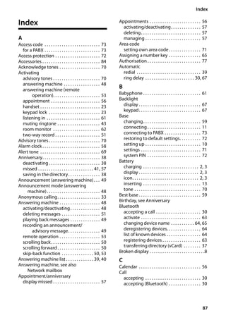 87
Index
Gigaset SL400/400 A / GBR / A31008-M2103-L101-4-7619 / SL400ASIX.fm / 30.07.2014Version4,16.09.2005
Index
A
Access code . . . . . . . . . . . . . . . . . . . . . . . . . . 73
for a PABX . . . . . . . . . . . . . . . . . . . . . . . . . . 73
Access protection . . . . . . . . . . . . . . . . . . . . . 72
Accessories . . . . . . . . . . . . . . . . . . . . . . . . . . . 84
Acknowledge tones . . . . . . . . . . . . . . . . . . . 70
Activating
advisory tones . . . . . . . . . . . . . . . . . . . . . . 70
answering machine . . . . . . . . . . . . . . . . . 48
answering machine (remote
operation). . . . . . . . . . . . . . . . . . . . . . 53
appointment . . . . . . . . . . . . . . . . . . . . . . . 56
handset . . . . . . . . . . . . . . . . . . . . . . . . . . . . 23
keypad lock . . . . . . . . . . . . . . . . . . . . . . . . 23
listening in . . . . . . . . . . . . . . . . . . . . . . . . . 61
muting ringtone . . . . . . . . . . . . . . . . . . . . 43
room monitor . . . . . . . . . . . . . . . . . . . . . . 62
two-way record . . . . . . . . . . . . . . . . . . . . . 51
Advisory tones . . . . . . . . . . . . . . . . . . . . . . . . 70
Alarm clock . . . . . . . . . . . . . . . . . . . . . . . . . . . 58
Alert tone . . . . . . . . . . . . . . . . . . . . . . . . . . . . 69
Anniversary. . . . . . . . . . . . . . . . . . . . . . . . . . . 38
deactivating . . . . . . . . . . . . . . . . . . . . . . . . 38
missed . . . . . . . . . . . . . . . . . . . . . . . . . . 41, 57
saving in the directory. . . . . . . . . . . . . . . 38
Announcement (answering machine). . . 49
Announcement mode (answering
machine). . . . . . . . . . . . . . . . . . . . . . . . . 48
Anonymous calling. . . . . . . . . . . . . . . . . . . . 33
Answering machine . . . . . . . . . . . . . . . . . . . 48
activating/deactivating. . . . . . . . . . . . . . 48
deleting messages . . . . . . . . . . . . . . . . . . 51
playing back messages . . . . . . . . . . . . . . 49
recording an announcement/
advisory message. . . . . . . . . . . . . . . 49
remote operation . . . . . . . . . . . . . . . . . . . 53
scrolling back. . . . . . . . . . . . . . . . . . . . . . . 50
scrolling forward. . . . . . . . . . . . . . . . . . . . 50
skip-back function . . . . . . . . . . . . . . . 50, 53
Answering machine list . . . . . . . . . . . . . 39, 40
Answering machine, see also
Network mailbox
Appointment/anniversary
display missed . . . . . . . . . . . . . . . . . . . . . . 57
Appointments . . . . . . . . . . . . . . . . . . . . . . . . 56
activating/deactivating. . . . . . . . . . . . . . 57
deleting. . . . . . . . . . . . . . . . . . . . . . . . . . . . 57
managing . . . . . . . . . . . . . . . . . . . . . . . . . . 57
Area code
setting own area code. . . . . . . . . . . . . . . 71
Assigning a number key . . . . . . . . . . . . . . . 65
Authorisation . . . . . . . . . . . . . . . . . . . . . . . . . 77
Automatic
redial . . . . . . . . . . . . . . . . . . . . . . . . . . . . . . 39
ring delay . . . . . . . . . . . . . . . . . . . . . . . 30, 67
B
Babyphone . . . . . . . . . . . . . . . . . . . . . . . . . . . 61
Backlight
display . . . . . . . . . . . . . . . . . . . . . . . . . . . . . 67
keypad. . . . . . . . . . . . . . . . . . . . . . . . . . . . . 67
Base
changing. . . . . . . . . . . . . . . . . . . . . . . . . . . 59
connecting . . . . . . . . . . . . . . . . . . . . . . . . . 11
connecting to PABX . . . . . . . . . . . . . . . . . 73
restoring to default settings. . . . . . . . . . 72
setting up . . . . . . . . . . . . . . . . . . . . . . . . . . 10
settings . . . . . . . . . . . . . . . . . . . . . . . . . . . . 71
system PIN . . . . . . . . . . . . . . . . . . . . . . . . . 72
Battery
charging . . . . . . . . . . . . . . . . . . . . . . . . . . 2, 3
display . . . . . . . . . . . . . . . . . . . . . . . . . . . . 2, 3
icon. . . . . . . . . . . . . . . . . . . . . . . . . . . . . . . 2, 3
inserting . . . . . . . . . . . . . . . . . . . . . . . . . . . 13
tone . . . . . . . . . . . . . . . . . . . . . . . . . . . . . . . 70
Best base . . . . . . . . . . . . . . . . . . . . . . . . . . . . . 59
Birthday, see Anniversary
Bluetooth
accepting a call . . . . . . . . . . . . . . . . . . . . . 30
activate . . . . . . . . . . . . . . . . . . . . . . . . . . . . 63
changing device name . . . . . . . . . . . 64, 65
deregistering devices. . . . . . . . . . . . . . . . 64
list of known devices . . . . . . . . . . . . . . . . 64
registering devices . . . . . . . . . . . . . . . . . . 63
transferring directory (vCard) . . . . . . . . 37
Broken display . . . . . . . . . . . . . . . . . . . . . . . . . .8
C
Calendar . . . . . . . . . . . . . . . . . . . . . . . . . . . . . 56
Call
accepting . . . . . . . . . . . . . . . . . . . . . . . . . . 30
accepting (Bluetooth) . . . . . . . . . . . . . . . 30
 