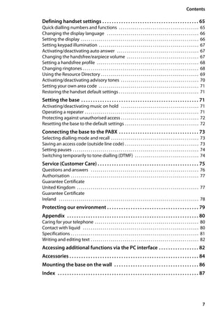 7
Contents
Gigaset SL400/400 A / GBR / A31008-M2103-L101-4-7619 / SL400AIVZ.fm / 30.07.2014Version4,16.09.2005
Defining handset settings . . . . . . . . . . . . . . . . . . . . . . . . . . . . . . . . . . . . . . . . . 65
Quick dialling numbers and functions . . . . . . . . . . . . . . . . . . . . . . . . . . . . . . . . . . . . . . . . 65
Changing the display language . . . . . . . . . . . . . . . . . . . . . . . . . . . . . . . . . . . . . . . . . . . . . . 66
Setting the display . . . . . . . . . . . . . . . . . . . . . . . . . . . . . . . . . . . . . . . . . . . . . . . . . . . . . . . . . . . 66
Setting keypad illumination . . . . . . . . . . . . . . . . . . . . . . . . . . . . . . . . . . . . . . . . . . . . . . . . . . 67
Activating/deactivating auto answer . . . . . . . . . . . . . . . . . . . . . . . . . . . . . . . . . . . . . . . . . 67
Changing the handsfree/earpiece volume . . . . . . . . . . . . . . . . . . . . . . . . . . . . . . . . . . . . 67
Setting a handsfree profile . . . . . . . . . . . . . . . . . . . . . . . . . . . . . . . . . . . . . . . . . . . . . . . . . . . 68
Changing ringtones . . . . . . . . . . . . . . . . . . . . . . . . . . . . . . . . . . . . . . . . . . . . . . . . . . . . . . . . . . 68
Using the Resource Directory . . . . . . . . . . . . . . . . . . . . . . . . . . . . . . . . . . . . . . . . . . . . . . . . . 69
Activating/deactivating advisory tones . . . . . . . . . . . . . . . . . . . . . . . . . . . . . . . . . . . . . . . 70
Setting your own area code . . . . . . . . . . . . . . . . . . . . . . . . . . . . . . . . . . . . . . . . . . . . . . . . . . 71
Restoring the handset default settings . . . . . . . . . . . . . . . . . . . . . . . . . . . . . . . . . . . . . . . . 71
Setting the base . . . . . . . . . . . . . . . . . . . . . . . . . . . . . . . . . . . . . . . . . . . . . . . . . . 71
Activating/deactivating music on hold . . . . . . . . . . . . . . . . . . . . . . . . . . . . . . . . . . . . . . . 71
Operating a repeater . . . . . . . . . . . . . . . . . . . . . . . . . . . . . . . . . . . . . . . . . . . . . . . . . . . . . . . . . 71
Protecting against unauthorised access . . . . . . . . . . . . . . . . . . . . . . . . . . . . . . . . . . . . . . . 72
Resetting the base to the default settings . . . . . . . . . . . . . . . . . . . . . . . . . . . . . . . . . . . . . 72
Connecting the base to the PABX . . . . . . . . . . . . . . . . . . . . . . . . . . . . . . . . . . 73
Selecting dialling mode and recall . . . . . . . . . . . . . . . . . . . . . . . . . . . . . . . . . . . . . . . . . . . . 73
Saving an access code (outside line code) . . . . . . . . . . . . . . . . . . . . . . . . . . . . . . . . . . . . . 73
Setting pauses . . . . . . . . . . . . . . . . . . . . . . . . . . . . . . . . . . . . . . . . . . . . . . . . . . . . . . . . . . . . . . . 74
Switching temporarily to tone dialling (DTMF) . . . . . . . . . . . . . . . . . . . . . . . . . . . . . . . . 74
Service (Customer Care) . . . . . . . . . . . . . . . . . . . . . . . . . . . . . . . . . . . . . . . . . . . 75
Questions and answers . . . . . . . . . . . . . . . . . . . . . . . . . . . . . . . . . . . . . . . . . . . . . . . . . . . . . . 76
Authorisation . . . . . . . . . . . . . . . . . . . . . . . . . . . . . . . . . . . . . . . . . . . . . . . . . . . . . . . . . . . . . . . . 77
Guarantee Certificate
United Kingdom . . . . . . . . . . . . . . . . . . . . . . . . . . . . . . . . . . . . . . . . . . . . . . . . . . . . . . . . . . . . . 77
Guarantee Certificate
Ireland . . . . . . . . . . . . . . . . . . . . . . . . . . . . . . . . . . . . . . . . . . . . . . . . . . . . . . . . . . . . . . . . . . . . . . 78
Protecting our environment . . . . . . . . . . . . . . . . . . . . . . . . . . . . . . . . . . . . . . . 79
Appendix . . . . . . . . . . . . . . . . . . . . . . . . . . . . . . . . . . . . . . . . . . . . . . . . . . . . . . . . 80
Caring for your telephone . . . . . . . . . . . . . . . . . . . . . . . . . . . . . . . . . . . . . . . . . . . . . . . . . . . . 80
Contact with liquid . . . . . . . . . . . . . . . . . . . . . . . . . . . . . . . . . . . . . . . . . . . . . . . . . . . . . . . . . . 80
Specifications . . . . . . . . . . . . . . . . . . . . . . . . . . . . . . . . . . . . . . . . . . . . . . . . . . . . . . . . . . . . . . . . 81
Writing and editing text . . . . . . . . . . . . . . . . . . . . . . . . . . . . . . . . . . . . . . . . . . . . . . . . . . . . . . 82
Accessing additional functions via the PC interface . . . . . . . . . . . . . . . . . 82
Accessories . . . . . . . . . . . . . . . . . . . . . . . . . . . . . . . . . . . . . . . . . . . . . . . . . . . . . . . 84
Mounting the base on the wall . . . . . . . . . . . . . . . . . . . . . . . . . . . . . . . . . . . . 86
Index . . . . . . . . . . . . . . . . . . . . . . . . . . . . . . . . . . . . . . . . . . . . . . . . . . . . . . . . . . . . 87
 